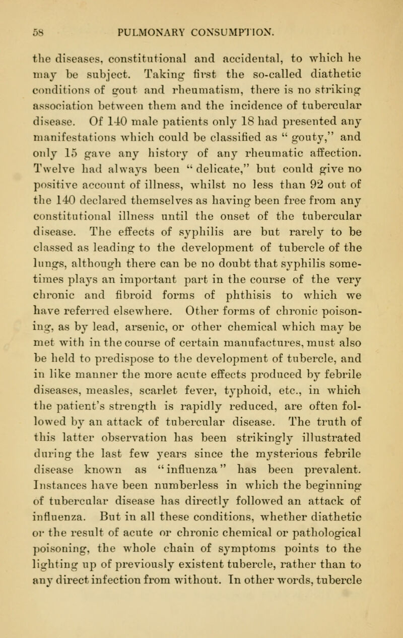 the diseases, constitutional and accidental, to which he may be subject. Taking first the so-called diathetic conditions of gout and rheumatism, there is no striking association between them and the incidence of tubercular disease. Of 140 male patients only 18 had presented any manifestations which could be classified as  gouty, and only 15 gave any history of any rheumatic affection. Twelve had always been  delicate, but could give no positive account of illness, whilst no less than 92 out of the 140 declared themselves as having been free from any constitutional illness until the onset of the tubercular disease. The effects of syphilis are but rarely to be classed as leading to the development of tubercle of the lungs, although there can be no doubt that syphilis some- times plays an important part in the course of the very chronic and fibroid forms of phthisis to which we have referred elsewhere. Other forms of chronic poison- ing, as by lead, arsenic, or other chemical which may be met with in the course of certain manufactures, must also be held to predispose to the development of tubercle, and in like manner the more acute effects produced by febrile diseases, measles, scarlet fever, typhoid, etc., in which the patient's strength is rapidly reduced, are often fol- lowed by an attack of tubercular disease. The truth of this latter observation has been strikingly illustrated during the last few years since the mysterious febrile disease known as influenza has been prevalent. Instances have been numberless in which the beginning- of tubercular disease has directly followed an attack of influenza. But in all these conditions, whether diathetic or the result of acute or chronic chemical or pathological poisoning, the whole chain of symptoms points to the lighting up of previously existent tubercle, rather than to any direct infection from without. In other words, tubercle