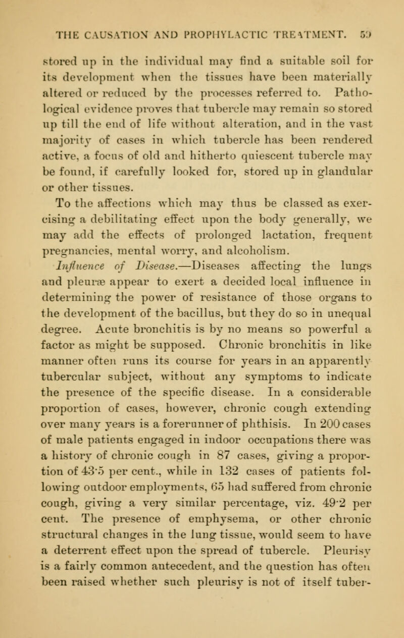 stored op in the individual may find a suitable soil for its development when the tissues have been materially altered or reduced by the processes referred to. Patho- logical evidence proves that tubercle may remain so stored Up till the end of life without alteration, and in the vast majority of cases in which tubercle has been rendered active, a focos of old and hitherto quiescent tubercle may be found, if carefully looked for, stored up in glandular or other tissues. To the affections which may thus be classed as exer- cising a debilitating effect npon the body generally, we may add the effects of prolonged lactation, frequent pregnancies, mental worry, and alcoholism. Influence of Disease.—Diseases affecting the lungs and pleura? appear to exert a decided local influence in determining the power of resistance of those organs to the development of the bacillus, but they do so in unequal degree. Acute bronchitis is by no means so powerful a factor as might be supposed. Chronic bronchitis in like manner often runs its course for years in an apparently tubercular subject, without any symptoms to indicate the presence of the specific disease. In a considerable proportion of cases, however, chronic cough extending over many years is a forerunner of phthisis. In 200 cases of male patients engaged in indoor occupations there was a history of chronic cough in 87 cases, giving a propor- tion of 43*5 per cent., while in 132 cases of patients fol- lowing outdoor employments, <55 had suffered from chronic cough, giving a very similar percentage, viz. 492 per cent. The presence of emphysema, or other chronic structural changes in the lung tissue, would seem to have a deterrent effect upon the spread of tubercle. Pleurisy is a fairly common antecedent, and the question has often been raised whether such pleurisy is not of itself tuber-