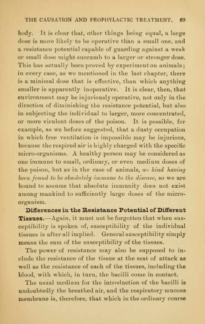 body. It is clear that, other things being eqnal, a large dose is more likely to be operative than a small one, and a resistance potential capable of guarding against a weak or small dose might Bnccnmb to a larger <>r stronger dose. This lias actually been proved by experiment on animals; in every rase, as we mentioned in the last chapter, there is a minimal dose that is effective, than which anything smaller is apparently inoperative. It is clear, then, that environment may be injuriously operative, not only in the direction of diminishing the resistance potential, but also in subjecting the individual to larger, more concentrated, or more virulent doses of the poison. It is possible, for example, as we before suggested, that a dusty occupation in which free ventilation is impossible may be injurious, because the respired air is highly charged with the specific micro-organisms. A healthy person may be considered as one immune to small, ordinary, or even medium doses of the poison, but as in the case of animals, w> kind having been found to be absolutely immune to the disease, so we are bound to assume that absolute immunity does not exist among mankind to sufficiently large doses of the micro- organism. Differences in the Resistance Potential of Different Tissues.—Again, it must not be forgotten that when sus- ceptibility is spoken of, susceptibility of the individual tissues is after all implied. General susceptibility simply means the sum of the susceptibility of the tissues. The power of resistance may also be supposed to in- clude the resistance of the tissue at the seat of attack as well as the resistance of each of the tissues, including the blood, with which, in turn, the bacilli come in contact. The usual medium for the introduction of the bacilli is undoubtedly the breathed air, and the respiratory mucous membrane is, therefore, that which in the ordinary course