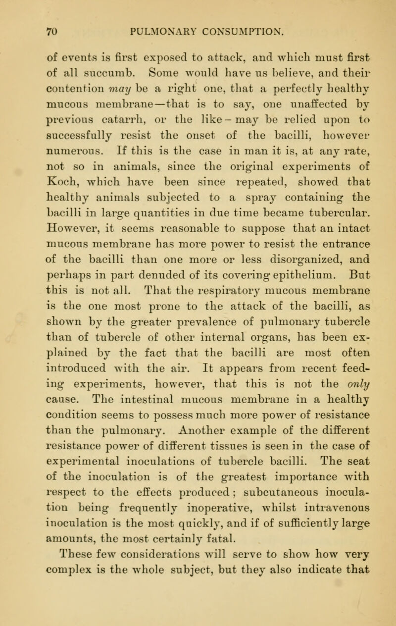 of events is first exposed to attack, and which must first of all succumb. Some would have us believe, and their contention may be a right one, that a perfectly healthy mucous membrane—that is to say, one unaffected by previous catarrh, or the like-may be relied upon to successfully resist the onset of the bacilli, however numerous. If this is the case in man it is, at any rate, not so in animals, since the original experiments of Koch, which have been since repeated, showed that healthy animals subjected to a spray containing the bacilli in large quantities in due time became tubercular. However, it seems reasonable to suppose that an intact mucous membrane has more power to resist the entrance of the bacilli than one more or less disorganized, and perhaps in part denuded of its covering epithelium. But this is not all. That the respiratory mucous membrane is the one most prone to the attack of the bacilli, as shown by the greater prevalence of pulmonary tubercle than of tubercle of other internal organs, has been ex- plained by the fact that the bacilli are most often introduced with the air. It appears from recent feed- ing experiments, however, that this is not the only cause. The intestinal mucous membrane in a healthy condition seems to possess much more power of resistance than the pulmonary. Another example of the different resistance power of different tissues is seen in the case of experimental inoculations of tubercle bacilli. The seat of the inoculation is of the greatest importance wTith respect to the effects produced ; subcutaneous inocula- tion being frequently inoperative, whilst intravenous inoculation is the most quickly, and if of sufficiently large amounts, the most certainly fatal. These few considerations will serve to show how very complex is the whole subject, but they also indicate that