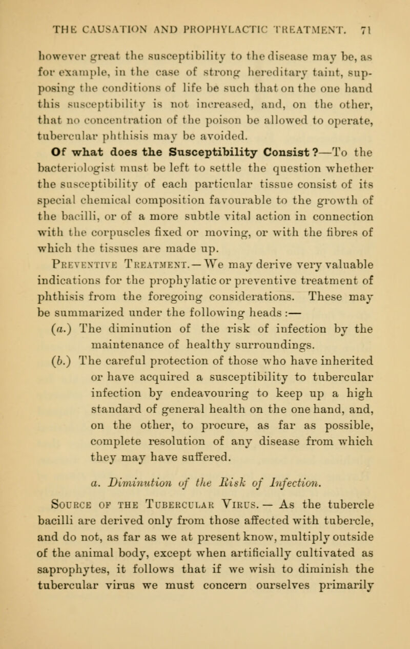 however greal the Bnsceptibilitj to the disease may be, as for example, in the case of Btrong hereditary taint, Bnp- posing t be conditions of life be sncfa thai on the one hand this susceptibility is do! increased, and, on the other, that no concentration of the poison be allowed to operate, tnbercnlar phthisis may be avoided. Of what does the Susceptibility Consist ?—To the bacteriologist must be left to settle the question whether the Bnsceptibility of each particular tissue consist of its special chemical composition favourable to the growth of the bacilli, or of a more subtle vital action in connection with the corpuscles fixed or moving, or with the fibres of which the tissues are made up. Preventive Treatment. —We may derive very valuable indications for the prophylatic or preventive treatment of phthisis from the foregoing considerations. These may be summarized under the following heads :— (a.) The diminution of the risk of infection by the maintenance of healthy surroundings. (6.) The careful protection of those who have inherited or have acquired a susceptibility to tubercular infection by endeavouring to keep up a high standard of general health on the one hand, and, on the other, to procure, as far as possible, complete resolution of any disease from which they may have suffered. a. Diminution of the Risk of Infection. Source of the Tubercular Virus. — As the tubercle bacilli are derived only from those affected with tubercle, and do not, as far as we at present know, multiply outside of the animal body, except when artificially cultivated as saprophytes, it follows that if we wish to diminish the tubercular virus we must concern ourselves primarily