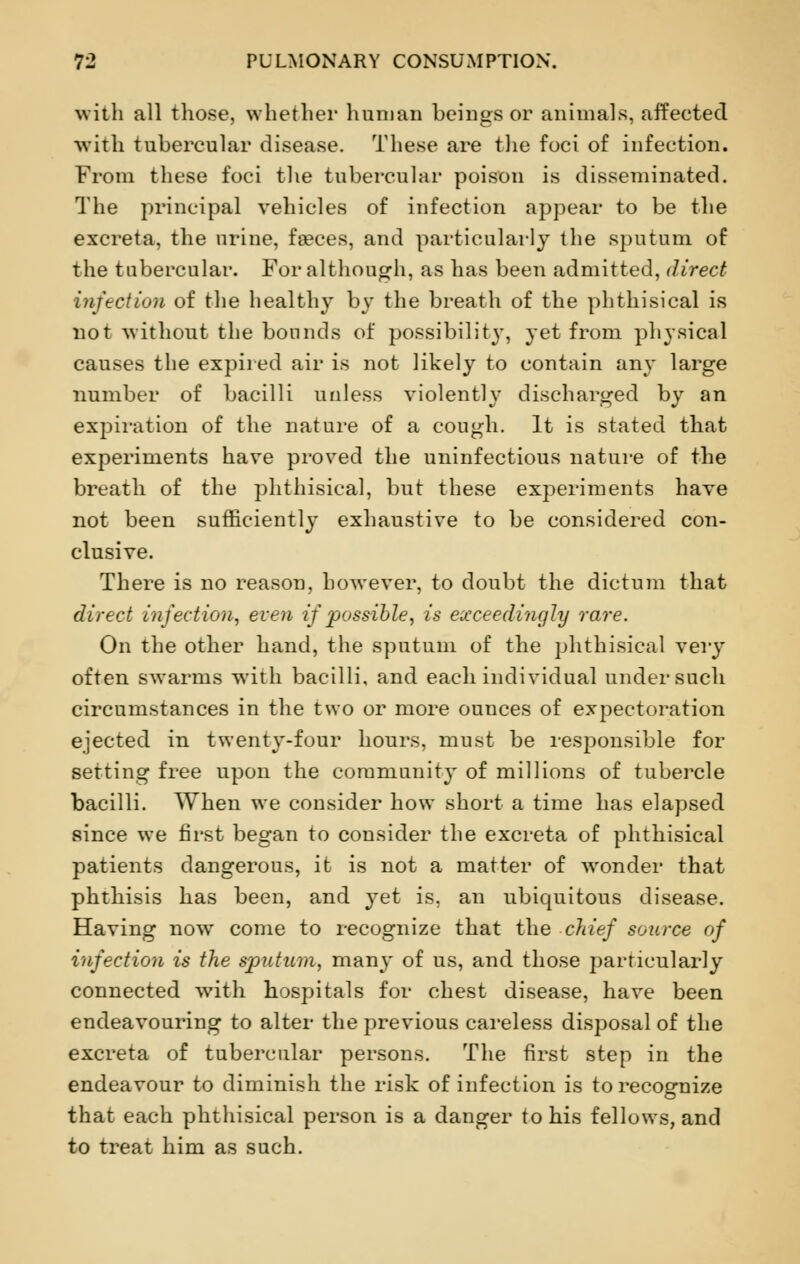 with all those, whether human beings or animals, affected with tubercular disease. These are the foci of infection. From these foci the tubercular poison is disseminated. The principal vehicles of infection appear to be the excreta, the urine, faeces, and particularly the sputum of the tubercular. For although, as has been admitted, direct infection of the healthy by the breath of the phthisical is not without the bounds of possibility, yet from physical causes the expired air is not likely to contain any large number of bacilli unless violently discharged by an expiration of the nature of a cough. It is stated that experiments have proved the uninfectious nature of the breath, of the phthisical, but these exj^eriments have not been sufficiently exhaustive to be considered con- clusive. There is no reason, however, to doubt the dictum that direct infection, even if possible, is exceedingly rare. On the other hand, the sputum of the phthisical very often swarms with bacilli, and each individual under such circumstances in the two or more ounces of expectoration ejected in twenty-four hours, must be responsible for setting free upon the community of millions of tubercle bacilli. When we consider how short a time has elapsed since we first began to consider the excreta of phthisical patients dangerous, it is not a matter of wonder that phthisis has been, and yet is, an ubiquitous disease. Having now come to recognize that the chief source of infection is the sputum, many of us, and those particularly connected with hospitals for chest disease, have been endeavouring to alter the previous careless disposal of the excreta of tubercular persons. The first step in the endeavour to diminish the risk of infection is to recognize that each phthisical person is a danger to his fellows, and to treat him as such.