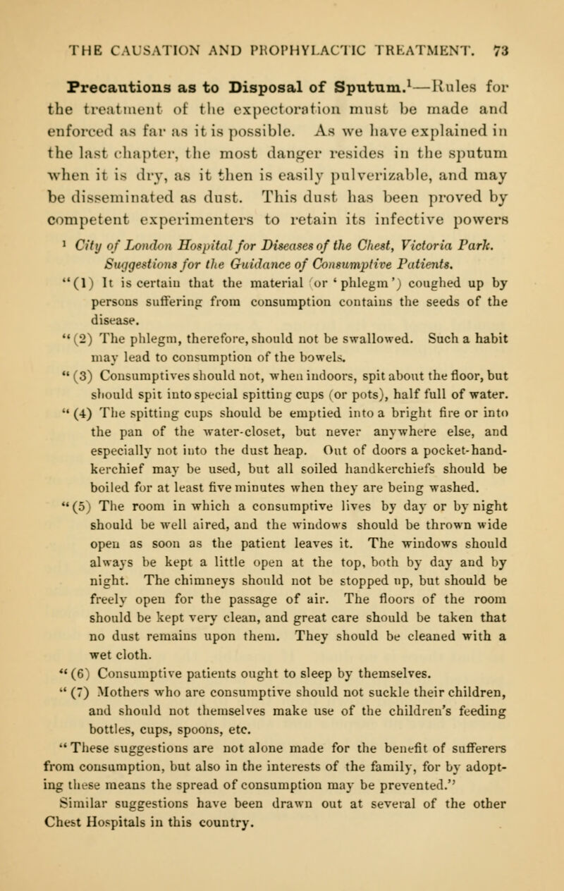 Precautions as to Disposal of Sputum.1—Rules for the treatment of the expectoration must be made and enforced as Ear as it is possible. As we have explained in the last chapter, the most danger resides in the sputum when it is dry, as it then is easily pulverizable, and may be disseminated as dust. This dust has been proved by competent experimenters to retain its infective powers 1 City of London Hospital for Diseases of the Chest, Victoria Park. Suggestions for the Guidance of Consumptive Patients. (1) It is certain that the material or'phlegm') coughed up by persons suffering from consumption contains the seeds of the disease. (2) The phlegm, therefore, should not be swallowed. Such a habit may lead to consumption of the bowels.  (3) Consumptives should not, when indoors, spit about the floor, but should spit into special spitting cups (or pots), half full of water.  (4) The spitting cups should be emptied into a bright fire or into the pan of the water-closet, but never anywhere else, and especially not into the dust heap. Out of doors a pocket-hand- kerchief may be used, but all soiled handkerchiefs should be boiled for at least five minutes when they are being washed. (5) The room in which a consumptive lives by day or by night should be well aired, and the windows should be thrown wide open as soon as the patient leaves it. The windows should always be kept a little open at the top, both by day and by night. The chimneys should not be stopped up, but should be freely open for the passage of air. The floors of the room should be kept very clean, and great care should be taken that no dust remains upon them. They should be cleaned with a wet cloth. (6) Consumptive patients ought to sleep by themselves. M (7) Mothers who are consumptive should not suckle their children, and should not themselves make use of the children's feeding bottles, cups, spoons, etc. These suggestions are not alone made for the benefit of sufferers from consumption, but also in the interests of the family, for by adopt- ing these means the spread of consumption may be prevented. Similar suggestions have been drawn out at several of the other Chest Hospitals in this country.