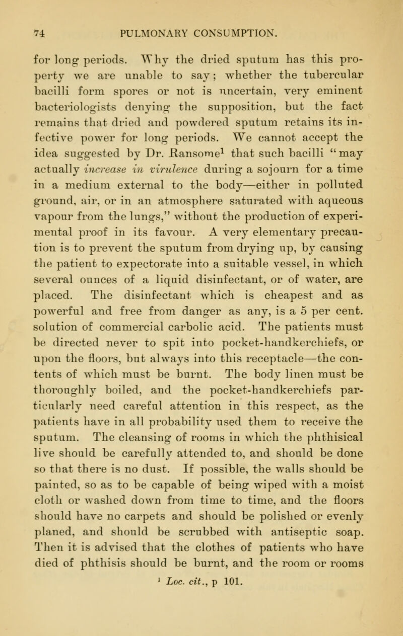 for long periods. Why the dried sputum has this pro- perty we are unable to say; whether the tubercular bacilli form spores or not is uncertain, very eminent bacteriologists denying the supposition, but the fact remains that dried and powdered sputum retains its in- fective power for long periods. We cannot accept the idea suggested by Dr. Hansome1 that such bacilli may actually increase i)i virulence during a sojourn for a time in a medium external to the body—either in polluted ground, air, or in an atmosphere saturated with aqueous vapour from the lungs, without the production of experi- mental proof in its favour. A very elementary precau- tion is to prevent the sputum from drying up, by causing the patient to expectorate into a suitable vessel, in which several ounces of a liquid disinfectant, or of water, are placed. The disinfectant which is cheapest and as powerful and free from danger as any, is a 5 per cent, solution of commercial carbolic acid. The patients must be directed never to spit into pocket-handkerchiefs, or upon the floors, but always into this receptacle—the con- tents of which must be burnt. The body linen must be thoroughly boiled, and the pocket-handkerchiefs par- ticularly need careful attention in this respect, as the patients have in all probability used them to receive the sputum. The cleansing of rooms in which the phthisical live should be carefully attended to, and should be done so that there is no dust. If possible, the walls should be painted, so as to be capable of being wiped with a moist cloth or washed down from time to time, and the floors should have no carpets and should be polished or evenly planed, and should be scrubbed with antiseptic soap. Then it is advised that the clothes of patients who have died of phthisis should be burnt, and the room or rooms 1 Loc. cit., p 101.
