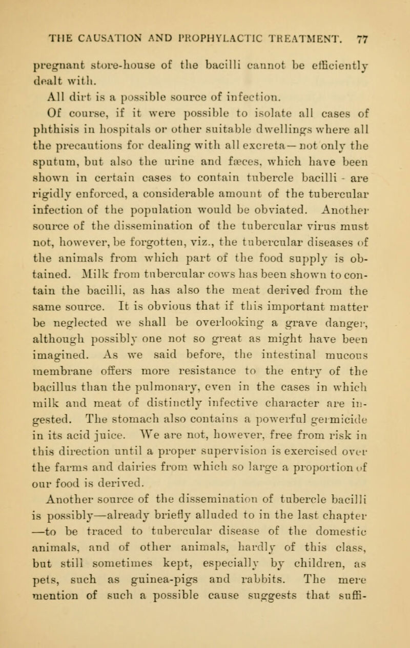 pregnant store-house of the bacilli cannot be efficiently dealt with. All dirt is a p tssible source of infection. Of course, if it were possible to isolate all cases of phthisis in hospitals or other suitable dwellings where all the precautious for dealing with all excreta—not only the sputum, but also the urine and fa-ces. which have been shown in certain cases to contain tubercle bacilli - are rigidly enforced, a considerable amount of the tubercular infection of the population would be obviated. Another source of the dissemination of the tubercular virus must not, however, be forgotten, viz., the tubercular diseases of the animals from which part of the food supply is ob- tained. Milk from tubercular cows has been shown to con- tain the bacilli, as has also the meat derived from the same source. It is obvious that if this important matter be neglected we shall be overlooking- a grave danger, although possibly one not so great as might have been imagined. As we said before, the intestinal mucous membrane offers more resistance to the entry of the bacillus than the pulmonary, even in the cases in which milk and meat of distinctly infective character are in- gested. The stomach also contains a powerful germicide in its acid juice. We are not, however, free from risk in this direction until a proper supervision is exercised over the farms and dairies from which so large a proportion of our food is derived. Another source of the dissemination of tubercle bacilli is possibly—already briefly alluded to in the last chapter —to be traced to tubercular disease of the domestic animals, and of other animals, hardly of this class. but still sometimes kept, especially by children, as pets, such as guinea-pigs and rabbits. The mere mention of such a possible cause suggests that suffi-