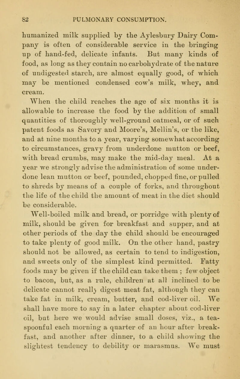humanized milk supplied by the Aylesbury Dairy Com- pany is often of considerable service in the bringing up of hand-fed, delicate infants. But many kinds of food, as long as they contain no carbohj-drate of the nature of undigested starch, are almost equally good, of which may be mentioned condensed cow's milk, whey, and cream. When the child reaches the age of six months it is allowable to increase the food by the addition of small quantities of thoroughly well-ground oatmeal, or of such patent foods as Savory and Moore's, Mellin's, or the like, and at nine months to a year, varying somewhat according to circumstances, gravy from underdone mutton or beef, with bread crumbs, may make the mid-day meal. At a year we strongly advise the administration of some under- done lean mutton or beef, pounded, chopped fine, or pulled to shreds by means of a couple of forks, and throughout the life of the child the amount of meat in the diet should be considerable. Well-boiled milk and bread, or porridge with plenty of milk, should be given for breakfast and supper, and at other periods of the day the child should be encouraged to take plenty of good milk. On the other hand, pastry should not be allowed, as certain to tend to indigestion, and sweets only of the simplest kind permitted. Fatty foods may be given if the child can take them ; few object to bacon, but, as a rule, children at all inclined to be delicate cannot reall} digest meat fat, although they can take fat in milk, cream, butter, and cod-liver oil. We shall have more to say in a later chapter about cod-liver oil, but here we would advise small doses, viz., a tea- spoonful each morning a quarter of an hour after break- fast, and another after dinner, to a child showing the slightest tendency to debility or marasmus. We must