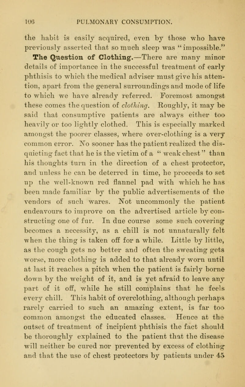 the habit is easily acquired, even by those who have previously asserted that so much sleep was impossible. The Question of Clothing.—There are many minor details of importance in the successful treatment of early phthisis to which the medical adviser must give his atten- tion, apart from the general surroundings and mode of life to which we have already referred. Foremost amongst these comes the question of clothing. Roughly, it may be said that consumptive patients are always either too heavily or too lightly clothed. This is especially marked amongst the poorer classes, where over-clothing is a very common error. Xo sooner has the patient realized the dis- quieting fact that he is the victim of a  weak chest than his thoughts turn in the direction of a chest protector, and unless he can be deterred in time, he proceeds to set up the well-known red flannel pad with which he has been made familiar by the public advertisements of the vendors of such wares. Not uncommonly the patient endeavours to improve on the advertised article by con- structing one of fur. In due course some such covering becomes a necessity, as a chill is not unnaturally felt when the thing is taken off for a while. Little by little, as the cough gets no better and often the sweating gets worse, more clothing is added to that already worn until at last it reaches a pitch when the patient is fairly borne down by the weight of it, and is yet afraid to leave any part of it off, while he still complains that he feels every chill. This habit of overclothing, although perhaps rarely carried to such an amazing extent, is far too common amongst the educated classes. Hence at the outset of treatment of incipient phthisis the fact should be thoroughly explained to the patient that the disease will neither be cured nor prevented by excess of clothing and that the use of chest protectors by patients under 4->