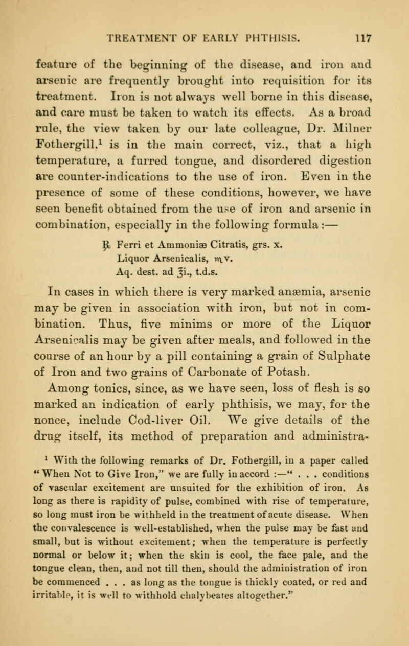 feature of the beginning of the disease, and iron and arsenic are frequently brought into requisition for its treatment. lion is not always well borne in this disease, and care must be taken to watch its effects. As a broad rule, the view taken by our late colleague, Dr. Milner Fothergill.1 is in the main correct, viz., that a bigb temperature, a furred tongue, and disordered digestion are counter-indications to the use of iron. Even in the presence of some of these conditions, however, we have seen benefit obtained from the use of iron and arsenic in combination, especially in the following formula:— £ Ferri et AmmoniaB Citratis, grs. x. Liquor Arseuicalis, vt\_y. Aq. dest. ad Ji., t.d.s. In cases in which there is very marked anaemia, arsenic may be given in association with iron, but not in com- bination. Thus, five minims or more of the Liquor Arsenicalis may be given after meals, and followed in the course of an hour by a pill containing a grain of Sulphate of Iron and two grains of Carbonate of Potash. Among tonics, since, as we have seen, loss of flesh is so marked an indication of early phthisis, we may, for the nonce, include Cod-liver Oil. We give details of the drug itself, its method of preparation and administra- 1 With the following remarks of Dr. Fothergill, in a paper called When Not to Give Iron, we are fully in accord :— . . . conditions of vascular excitement are unsuited for the exhibition of iron. As long as there is rapidity of pulse, combined with rise of temperature, so long must iron be withheld in the treatment of acute disease. When the convalescence is well-established, when the pulse may be fast and small, but is without excitement; when the temperature is perfectly normal or below it; when the skin is cool, the face pale, and the tongue clean, then, and not till then, should the administration of iron be commenced ... as long as the tongue is thickly coated, or red and irritable, it is well to withhold chalybeates altogether.