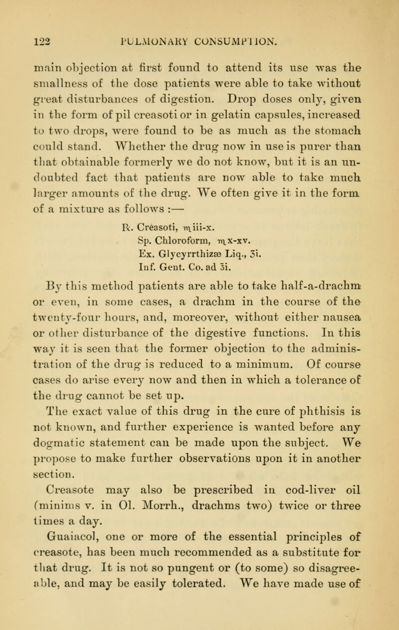 main objection at first found to attend its nse was the smallness of the dose patients were able to take without great disturbances of digestion. Drop doses only, given in the form of pil creasotior in gelatin capsules, increased to two drops, were found to be as much as the stomach could stand. Whether the drug now in use is purer than that obtainable formerly we do not know, but it is an un- doubted fact that patients are now able to take much larger amounts of the drug. We often give it in the form of a mixture as follows :— Ik. Creasoti, ntiii-x. Sp. Chloroform, mx-xv. Ex. Glycyrrthizs9 Liq., 3i. Inf. Gent. Co. ad 3i. By this method patients are able to take half-a-drachm or even, in some cases, a drachm in the course of the twenty-four hours, and, moreover, without either nausea or other disturbance of the digestive functions. In this way it is seen that the former objection to the adminis- tration of the drug is reduced to a minimum. Of course cases do arise every now and then in which a tolerance of the drug cannot be set up. The exact value of this drug in the cure of phthisis is not known, and further experience is wanted before any dogmatic statement can be made upon the subject. We propose to make further observations upon it in another section. Creasote may also be prescribed in cod-liver oil (minims v. in 01. Morrh., drachms two) twrice or three times a day. Guaiacol, one or more of the essential principles of creasote, has been much recommended as a substitute for that drug. It is not so pungent or (to some) so disagree- able, and may be easily tolerated. We have made use of