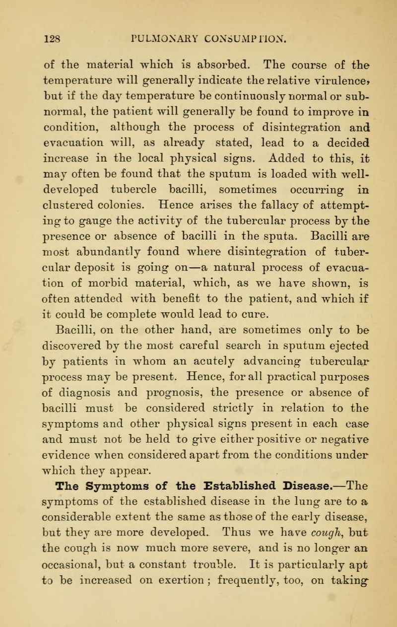 of the material which is absorbed. The course of the temperature will generally indicate the relative virulence* but if the day temperature be continuously normal or sub- normal, the patient will generally be found to improve in condition, although the process of disintegration and evacuation will, as already stated, lead to a decided increase in the local physical signs. Added to this, it may often be found that the sputum is loaded with well- developed tubercle bacilli, sometimes occurring in clustered colonies. Hence arises the fallacy of attempt- ing to gauge the activity of the tubercular process by the presence or absence of bacilli in the sputa. Bacilli are most abundantly found where disintegration of tuber- cular deposit is going on—a natural process of evacua- tion of morbid material, which, as we have shown, is often attended with benefit to the patient, and which if it could be complete would lead to cure. Bacilli, on the other hand, are sometimes only to be discovered by the most careful search in sputum ejected by patients in whom an acutely advancing tubercular process may be present. Hence, for all practical purposes of diagnosis and prognosis, the presence or absence of bacilli must be considered strictly in relation to the symptoms and other physical signs present in each case and must not be held to give either positive or negative evidence when considered apart from the conditions under which they appear. The Symptoms of the Established Disease.—The symptoms of the established disease in the lung are to a considerable extent the same as those of the early disease, but they are more developed. Thus we have cough, but the cough is now much more severe, and is no longer an occasional, but a constant trouble. It is particularly apt to be increased on exertion ; frequently, too, on taking