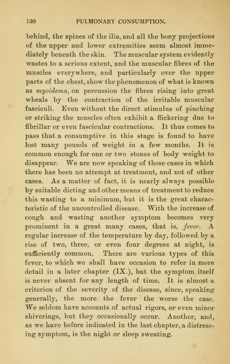 behind, the spines of the ilia, and all the bony projections of the upper and lower extremities seem almost imme- diately beneath the skin. The muscular system evidently wastes to a serious extent, and the muscular fibres of the muscles everywhere, and particularly over the upper parts of the chest, show the phenomenon of what is known as myoidema, on percussion the fibres rising into great wheals by the contraction of the irritable muscular fasciculi. Even without the direct stimulus of pinching or striking the muscles often exhibit a flickering due to fibrillar or even fascicular contractions. It thus comes to pass that a consumptive in this stage is found to have lost many pounds of weight in a few months. It is common enough for one or two stones of body weight to disappear. We are now speaking of those cases in which there has been no attempt at treatment, and not of other cases. As a matter of fact, it is nearly always possible by suitable dieting and other means of treatment to reduce this wasting to a minimum, but it is the great charac- teristic of the uncontrolled disease. With the increase of cough and wasting another symptom becomes very prominent in a great many cases, that is, fever. A regular increase of the temperature by day, followed by a rise of two, three, or even four degrees at night, is sufficiently common. There are various types of this fever, to which we shall have occasion to refer in more detail in a later chapter (IX.), but the symptom itself is never absent for any length of time. It is almost a criterion of the severity of the disease, since, speaking generally, the more the fever the worse the case. We seldom have accounts of actual rigors, or even minor shiverings, but they occasionally occur. Another, and, as we have before indicated in the last chapter, a distress- ing symptom, is the night or sleep sweating.