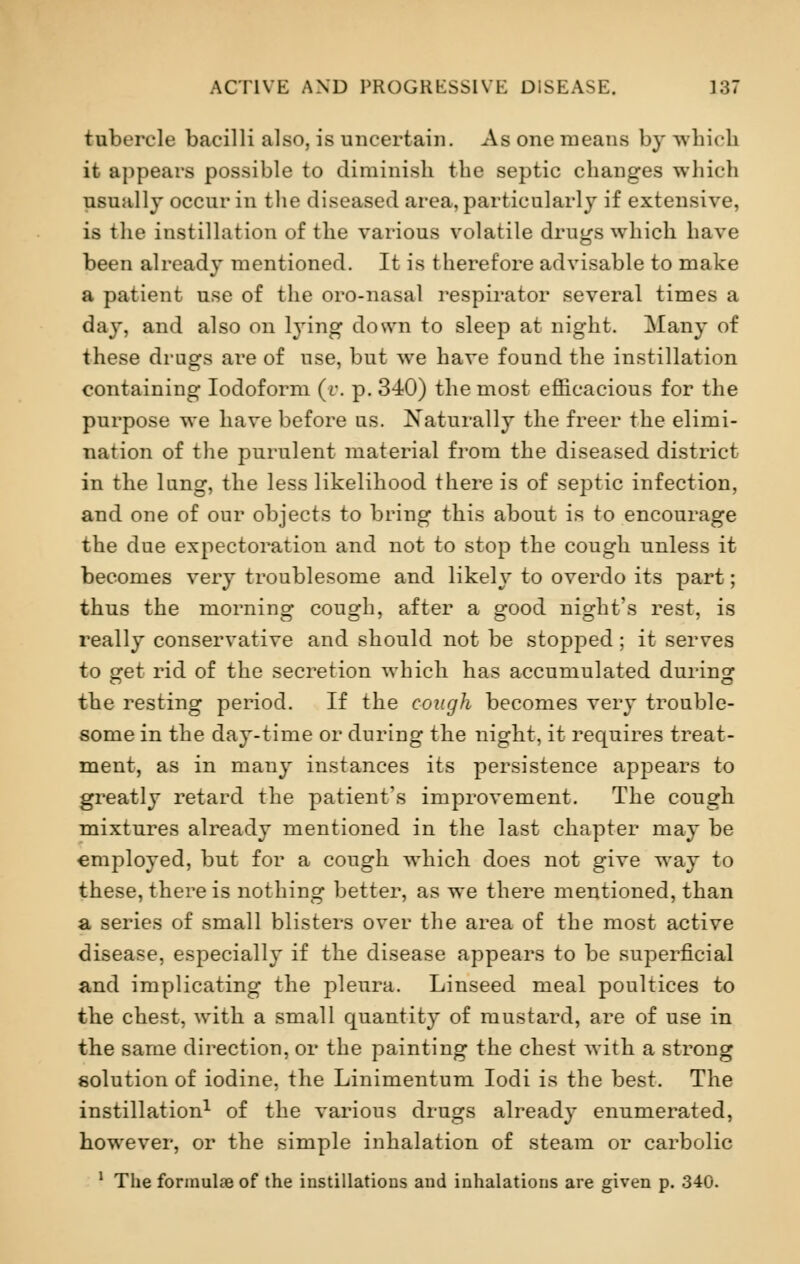 tubercle bacilli also, is uncertain. As one means by which it appears possible to diminish the septic changes which usually occur in the diseased area, particularly if extensive, is the instillation of the various volatile drugs which have been already mentioned. It is therefore advisable to make a patient use of the oro-nasal respirator several times a day, and also on lying down to sleep at night. Many of these drugs are of use, but we have found the instillation containing Iodoform (v. p. 340) the most efficacious for the purpose we have before us. Naturally the freer the elimi- nation of the purulent material from the diseased district in the lung, the less likelihood there is of septic infection, and one of our objects to bring this about is to encourage the due expectoration and not to stop the cough unless it becomes very troublesome and likely to overdo its part; thus the morning cough, after a good night's rest, is really conservative and should not be stopped; it serves to get rid of the secretion which has accumulated during the resting period. If the cough becomes very trouble- some in the day-time or during the night, it requires treat- ment, as in many instances its persistence appears to greatly retard the patient's improvement. The cough mixtures already mentioned in the last chapter may be employed, but for a cough which does not give way to these, there is nothing better, as we there mentioned, than a series of small blisters over the area of the most active disease, especially if the disease appears to be superficial and implicating the pleura. Linseed meal poultices to the chest, with a small quantity of mustard, are of use in the same direction, or the painting the chest with a strong solution of iodine, the Linimentum Iodi is the best. The instillation1 of the various drugs already enumerated, however, or the simple inhalation of steam or carbolic 1 The formulae of the instillations and inhalations are given p. 340.