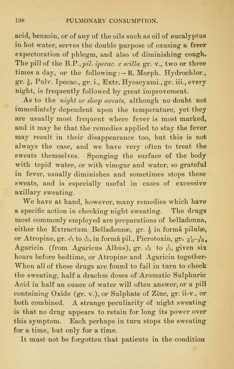 acid, benzoin, or of any of the oils such as oil of eucatyptus in hot water, serves the double purpose of causing a freer expectoration of phlegm, and also of diminishing cough. The pill of the B.P.,£>i7. ipecac, c scilla gr. v., two or three times a day, or the following : — R. Morph. Hydrochlor., gr. £, Pulv. Ij)ecac, gr. i., Extr. Hyoscyami., gr. iii., every night, is frequently followed by great improvement. As to the night or sleep siveats, although no doubt not immediately dependent upon the temperature, yet they are usually most frequent where fever is most marked, and it may be that the remedies applied to stay the fever may result in their disappearance too, but this is not always the case, and we have very often to treat the sweats themselves. Sponging the surface of the body with tepid water, or with vinegar and water, so grateful in fever, usually diminishes and sometimes stops these sweats, and is especially useful in cases of excessive axillary sweating. We have at hand, however, many remedies which have a specific action in checking night sweating. The drugs most commonly employed are preparations of belladonna, either the Extractum Belladonna^, gr. | in forma pilulse, or Atropine, gr. ts to 3V, in forma pil., Picrotoxin, gr. -gV-Jo r Agaricin (from Agaricus Albus), gr. A to rV, given six hours before bedtime, or Atropine and Agaricin together. When all of these drugs are found to fail in turn to check the sweating, half a drachm doses of Aromatic Sulphuric Acid in half an ounce of water will often answer, or a pill containing Oxide (gr. v.), or Sulphate of Zinc, gr. ii-v., or both combined. A strange peculiarity of night sweating is that no drug appears to retain for long its power over this symptom. Each perhaps in turn stops the sweating for a time, but only for a time. It must not be forgotten that patients in the condition