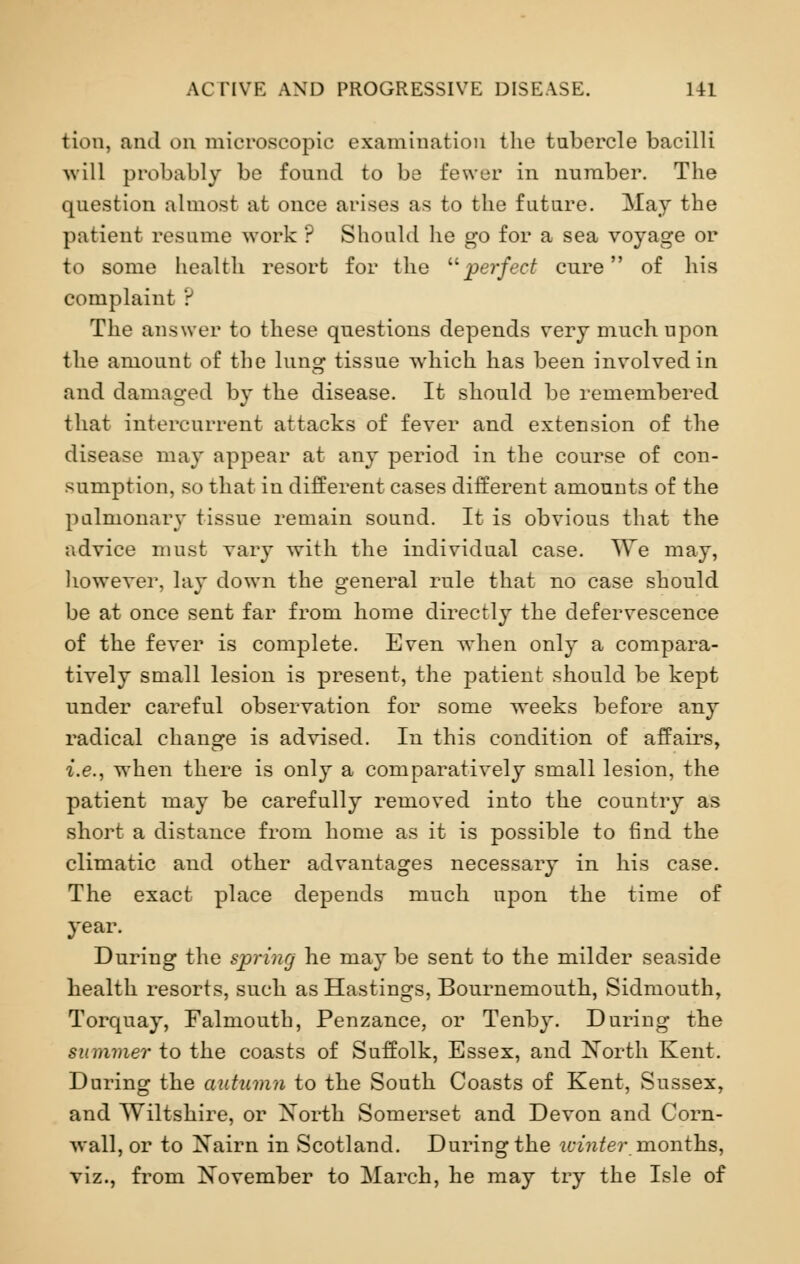 tion, and on microscopic examination the tubercle bacilli will probably be found to be fewer in number. The question almost at once arises as to the future. May the patient resume work ? Should lie go for a sea voyage or to some health resort for the perfect cure of his complaint ? The answer to these questions depends very much upon the amount of the lung tissue which has been involved in and damaged by the disease. It should be remembered that intercurrent attacks of fever and extension of the disease may appear at any period in the course of con- sumption, so that in different cases different amounts of the pulmonary tissue remain sound. It is obvious that the advice must vary with the individual case. We may, however, lay down the general rule that no case should be at once sent far from home directly the defervescence of the fever is complete. Even when only a compara- tively small lesion is present, the patient should be kept under careful observation for some weeks before any radical change is advised. In this condition of affairs, i.e., when there is only a comparatively small lesion, the patient may be carefully removed into the country as short a distance from home as it is possible to find the climatic and other advantages necessary in his case. The exact place depends much upon the time of year. During the spring he may be sent to the milder seaside health resorts, such as Hastings, Bournemouth, Sidmouth, Torquay, Falmouth, Penzance, or Tenby. During the summer to the coasts of Suffolk, Essex, and North Kent. During the autumn to the South Coasts of Kent, Sussex, and Wiltshire, or North Somerset and Devon and Corn- wall, or to Nairn in Scotland. During the winter months, viz., from November to March, he may try the Isle of