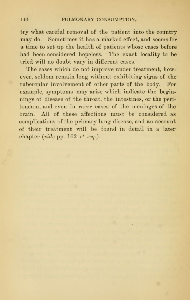 try what careful removal of the patient into the country may do. Sometimes it has a marked effect, and seems for a time to set up the health of patients whose cases before had been considered hopeless. The exact locality to be tried will no doubt vary in different cases. The cases which do not improve under treatment, how- ever, seldom remain long without exhibiting signs of the tubercular involvement of other parts of the body. For example, symptoms may arise which indicate the begin- nings of disease of the throat, the intestines, or the peri- toneum, and even in rarer cases of the meninges of the brain. All of these affections must be considered as complications of the primary lung disease, and an account of their treatment will be found in detail in a later chapter {vide pp. 162 et seq.).