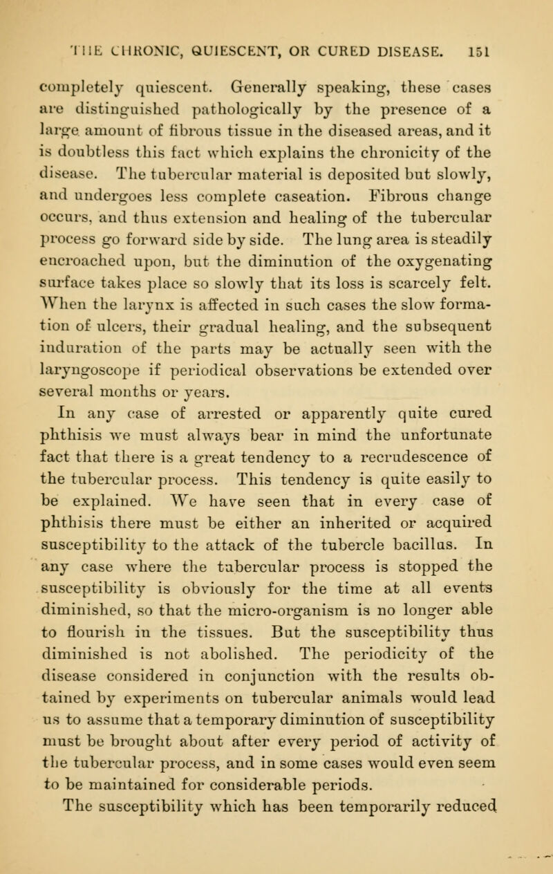 completely quiescent. Generally speaking, these cases are distinguished pathologically by the presence of a large amount of fibrous tissue in the diseased areas, and it is doubtless this fact which explains the chronicity of the disease. The tubercular material is deposited but slowly, and undergoes less complete caseation. Fibrous change occurs, and thus extension and healing of the tubercular process go forward side by side. The lung area is steadily encroached upon, but the diminution of the oxygenating surface takes place so slowly that its loss is scarcely felt. When the larynx is affected in such cases the slow forma- tion of ulcers, their gradual healing, and the subsequent induration of the parts may be actually seen with the laryngoscope if periodical observations be extended over several months or years. In any case of arrested or apparently quite cured phthisis we must always bear in mind the unfortunate fact that there is a great tendency to a recrudescence of the tubercular process. This tendency is quite easily to be explained. We have seen that in every case of phthisis there must be either an inherited or acquired susceptibility to the attack of the tubercle bacillus. In any case where the tubercular process is stopped the susceptibility is obviously for the time at all events diminished, so that the micro-organism is no longer able to flourish in the tissues. But the susceptibility thus diminished is not abolished. The periodicity of the disease considered in conjunction with the results ob- tained by experiments on tubercular animals would lead us to assume that a temporary diminution of susceptibility must be brought about after every period of activity of the tubercular process, and in some cases would even seem to be maintained for considerable periods. The susceptibility which has been temporarily reduced