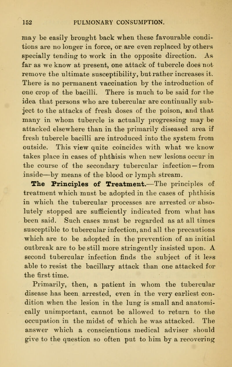 may be easily brought back when these favourable condi- tions are no longer in force, or are even replaced by others specially tending to work in the opposite direction. As far as we know at present, one attack of tubercle does not remove the ultimate susceptibility, but rather increases it. There is no permanent vaccination by the introduction of one crop of the bacilli. There is much to be said for the idea that persons who are tubercular are continually sub- ject to the attacks of fresh doses of the poison, and that many in whom tubercle is actually progressing may be attacked elsewhere than in the primarily diseased area if fresh tubercle bacilli are introduced into the system from outside. This view quite coincides with, what we know takes place in cases of phthisis when new lesions occur in the course of the secondary tubercular infection —from inside—by means of the blood or lymph stream. The Principles of Treatment.—The principles of treatment which must be adopted in the cases of phthisis in which the tubercular processes are arrested or abso- lutely stopped are sufficiently indicated from what has been said. Such cases must be regarded as at all times susceptible to tubercular infection, and all the precautions which are to be adopted in the prevention of an initial outbreak are to be still more stringently insisted upon. A second tubercular infection finds the subject of it less able to resist the bacillary attack than one attacked for the first time. Primarily, then, a patient in whom the tubercular disease has been arrested, even in the very earliest con- dition when the lesion in the lung is small and anatomi- cally unimportant, cannot be allowed to return to the occupation in the midst of which he was attacked. The answer which a conscientious medical adviser should give to the question so often put to him by a recovering