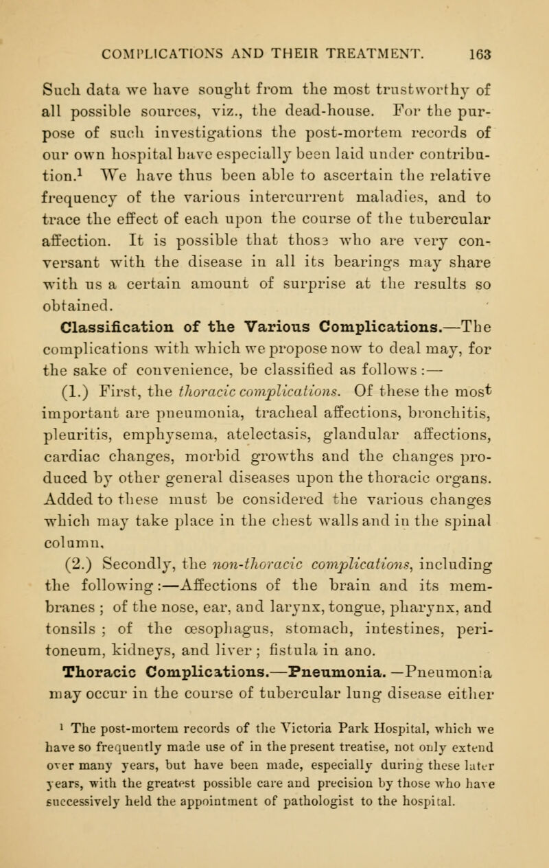 Such data we have sought from the most trustworthy of all possible sources, viz., the dead-house. For the pur- pose of such investigations the post-mortem records of our own hospital have especially been laid under contribu- tion.1 We have thus been able to ascertain the relative frequency of the various intercurrent maladies, and to trace the effect of each upon the course of the tubercular affection. It is possible that thos3 who are very con- versant with the disease in all its bearings may share with us a certain amount of surprise at the results so obtained. Classification of the Various Complications.—The complications with which we propose now to deal may, for the sake of convenience, be classified as follows : — (1.) First, the thoracic complications. Of these the most important are pneumonia, tracheal affections, bronchitis, pleuritis, emphysema, atelectasis, glandular affections, cardiac changes, morbid growths and the changes pro- duced by other general diseases upon the thoracic organs. Added to these must be considered the various changes which may take place in the chest walls and in the spinal column, (2.) Secondly, the non-thoracic complications, including the following:—Affections of the brain and its mem- branes ; of the nose, ear, and larynx, tongue, pharynx, and tonsils ; of the oesophagus, stomach, intestines, peri- toneum, kidneys, and liver ; fistula in ano. Thoracic Complications.—Pneumonia. —Pneumonia may occur in the course of tubercular lung disease either 1 The post-mortem records of the Victoria Park Hospital, which we have so frequently made use of in the present treatise, not only extend over many years, but have been made, especially during these later years, with the greatest possible care and precision by those Avho have successively held the appointment of pathologist to the hospital.