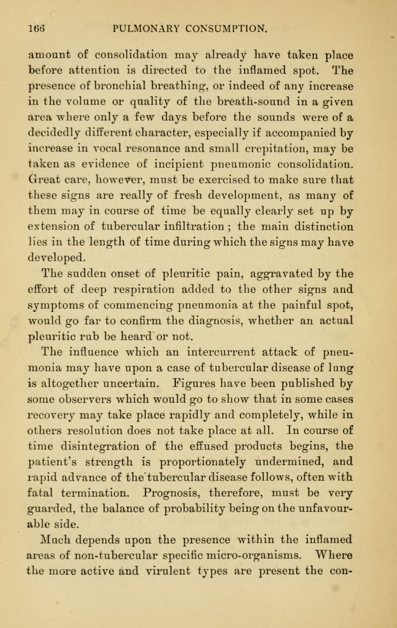 amount of consolidation may already have taken place before attention is directed to the inflamed spot. The presence of bronchial breathing-, or indeed of any increase in the volume or quality of the breath-sound in a given area where only a few days before the sounds were of a decidedly different character, especially if accompanied by increase in vocal resonance and small crepitation, may be taken as evidence of incipient pneumonic consolidation. Great care, however, must be exercised to make sure that these signs are really of fresh development, as many of them may in course of time be equally clearly set up by extension of tubercular infiltration ; the main distinction lies in the length of time during which the signs may have developed. The sudden onset of pleuritic pain, aggravated by the effort of deep respiration added to the other signs and symptoms of commencing pneumonia at the painful spot, would go far to confirm the diagnosis, whether an actual pleuritic rub be heard or not. The influence which an intercurrent attack of pneu- monia may have upon a case of tubercular disease of lung is altogether uncertain. Figures have been published by some observers which would go to show that in some cases recovery may take place rapidly and completely, while in others resolution does not take place at all. In course of time disintegration of the effused products begins, the patient's strength is proportionately undermined, and rapid advance of thetubercular disease follows, often with fatal termination. Prognosis, therefore, must be very guarded, the balance of probability being on the unfavour- able side. Much depends upon the presence within the inflamed areas of non-tubercular specific micro-organisms. Where the more active and virulent types are present the con-