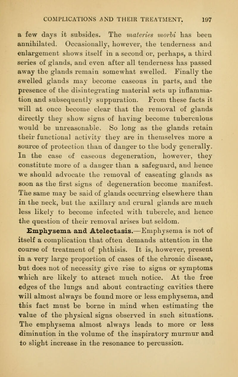 a few days it subsides. The materies morbi has been annihilated. Occasionally, however, the tenderness and enlargement shows itself in a second or, perhaps, a third series of glands, and even after all tenderness has passed away the glands remain somewhat swelled. Finally the swelled glands may become caseous in parts, and the presence of the disintegrating material sets up inflamma- tion and subsequently suppuration. From these facts it will at once become clear that the removal of glands directly they show signs of having become tuberculous would be unreasonable. So long as the glands retain their functional activity they are in themselves more a source of protection than of danger to the body generally. In the case of caseous degeneration, however, they constitute more of a danger than a safeguard, and hence we should advocate the removal of caseating glands as soon as the first signs of degeneration become manifest. The same may be said of glands occurring elsewhere than in the neck, but the axillary and crural glands are much less likely to become infected with tubercle, and hence the question of their removal arises but seldom. Emphysema and Atelectasis.—Emphysema is not of itself a complication that often demands attention in the course of treatment of phthisis. It is, however, present in a very large proportion of cases of the chronic disease, but does not of necessity give rise to signs or symptoms which are likely to attract much notice. At the free edges of the lungs and about contracting cavities there will almost always be found more or less emphysema, and this fact must be borne in mind when estimating the value of the physical signs observed in such situations. The emphysema almost always leads to more or less diminution in the volume of the inspiratory murmur and to slight increase in the resonance to percussion.