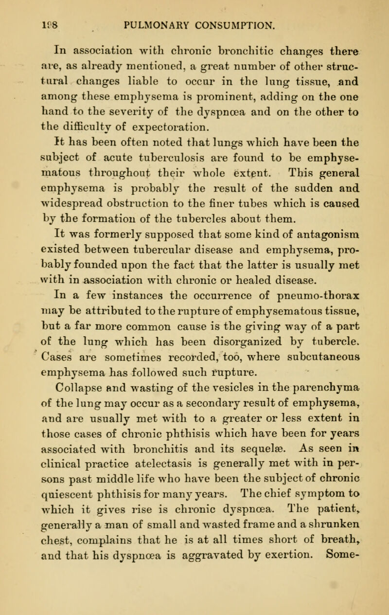 In association with chronic bronchi tic changes there are, as already mentioned, a great number of other struc- tural changes liable to occur in the lung tissue, and among these emphysema is prominent, adding on the one hand to the severity of the dyspnoea and on the other to the difficulty of expectoration. It has been often noted that lungs which have been the subject of acute tuberculosis are found to be emphyse- matous throughout their whole extent. This general emphysema is probably the result of the sudden and widespread obstruction to the finer tubes which is caused by the formation of the tubercles about them. It was formerly supposed that some kind of antagonism existed between tubercular disease and emphysema, pro- bably founded upon the fact that the latter is usually met with in association with chronic or healed disease. In a few instances the occurrence of pneumo-thorax may be attributed to the rupture of emphysematous tissue, but a far more common cause is the giving way of a part of the lung which has been disorganized by tubercle. Cases are sometimes recorded, too, where subcutaneous emphysema has followed such rupture. Collapse and wasting of the vesicles in the parenchyma of the lung may occur as a secondary result of emphysema, and are usually met with to a greater or less extent in those cases of chronic phthisis which have been for years associated writh bronchitis and its sequelae. As seen in clinical practice atelectasis is generally met with in per- sons past middle life who have been the subject of chronic quiescent phthisis for many years. The chief symptom to which it gives rise is chronic dyspnoea. The patient, generally a man of small and wasted frame and a shrunken chest, complains that he is at all times short of breath, and that his dyspnoea is aggravated by exertion. Some-