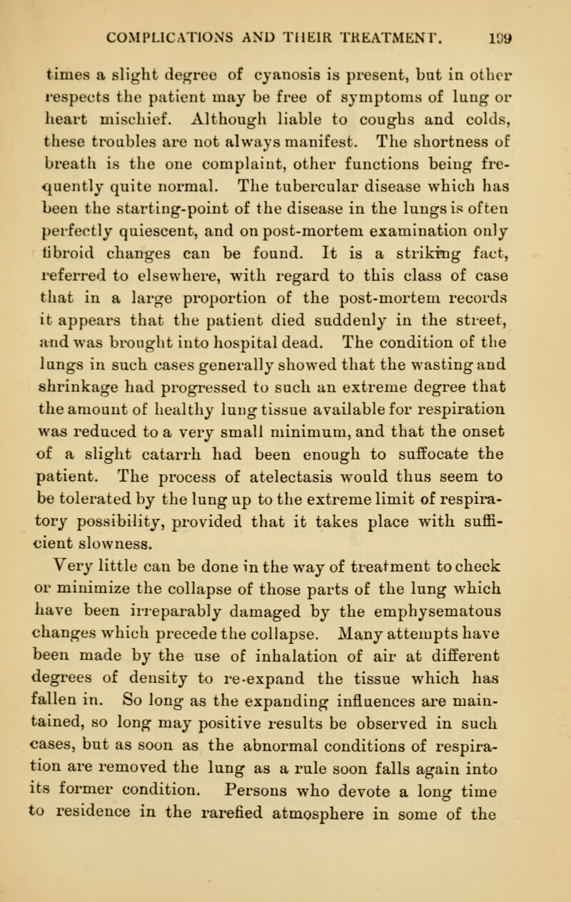 times a slight degree of cyanosis is present, but in other respects the patient may be free of symptoms of lung or heart mischief. Although liable to coughs and colds, these troubles are not always manifest. The shortness of breath is the one complaint, other functions being fre- quently quite normal. The tubercular disease which has been the starting-point of the disease in the lungs is often perfectly quiescent, and on post-mortem examination only fibroid changes can be found. It is a striking fact, referred to elsewhere, wTith regard to this class of case that in a large proportion of the post-mortem records it appears that the patient died suddenly in the street, and was brought into hospital dead. The condition of the lungs in such cases generally showed that the wasting and shrinkage had progressed to such an extreme degree that the amount of healthy lung tissue available for respiration was reduced to a very small minimum, and that the onset of a slight catarrh had been enough to suffocate the patient. The process of atelectasis would thus seem to be tolerated by the lung up to the extreme limit of respira- tory possibility, provided that it takes place with suffi- cient slowness. Very little can be done in the way of treatment to check or minimize the collapse of those parts of the lung which have been irreparably damaged by the emphysematous changes which precede the collapse. Many attempts have been made by the use of inhalation of air at different degrees of density to re-expand the tissue which has fallen in. So long as the expanding influences are main- tained, so long may positive results be observed in such cases, but as soon as the abnormal conditions of respira- tion are removed the lung as a rule soon falls again into its former condition. Persons who devote a long time to residence in the rarefied atmosphere in some of the