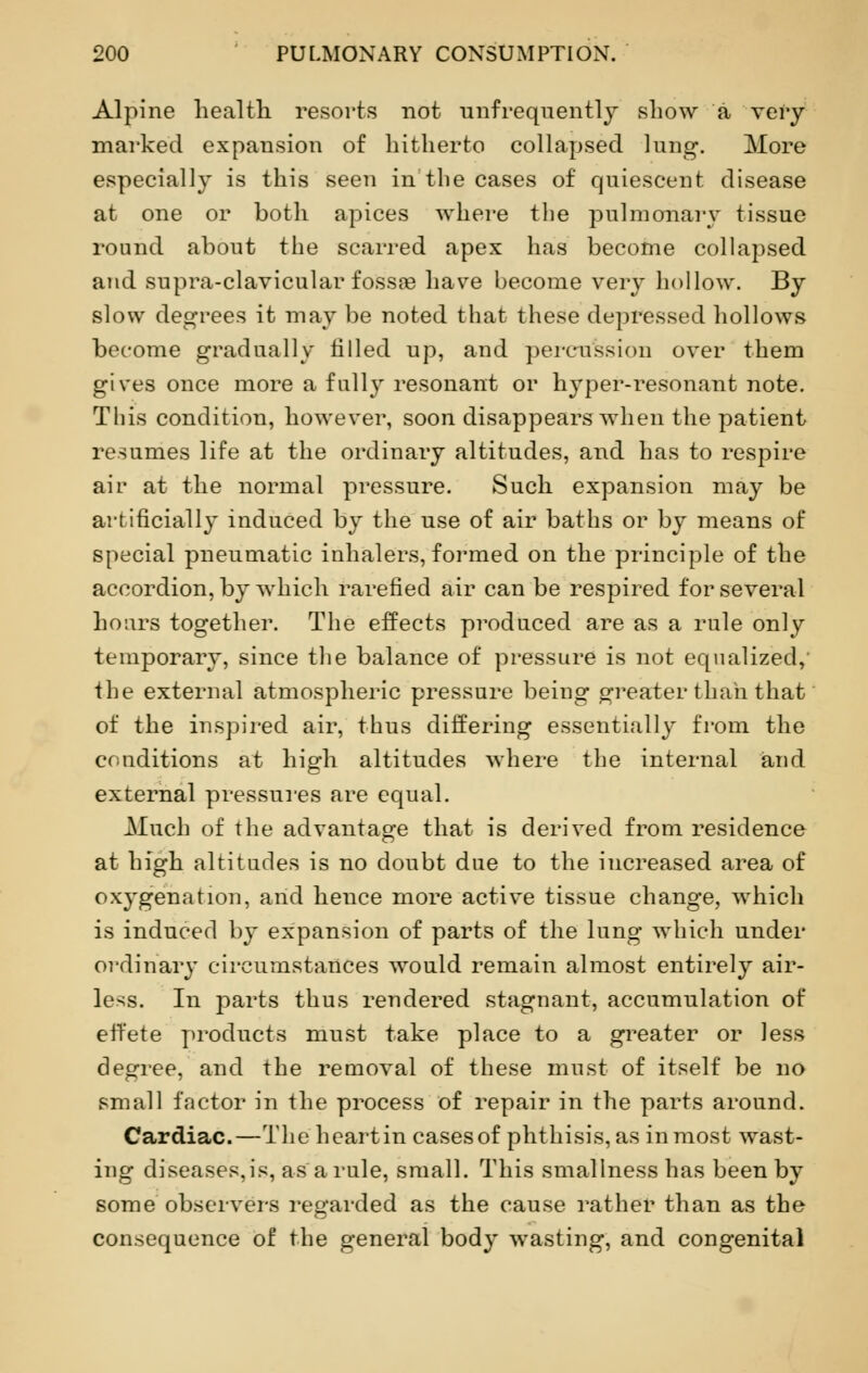 Alpine health resorts not unfrequently show a very marked expansion of hitherto collapsed lung. More especially is this seen in the cases of quiescent disease at one or both apices where the pulmonary tissue round about the scarred apex has become collapsed and supra-clavicular fossa? have become very hollow. By slow degrees it may be noted that these depressed hollows become gradually tilled up, and percussion over them gives once more a fully resonant or hyper-resonant note. This condition, however, soon disappears when the patient resumes life at the ordinary altitudes, and has to respire ah- at the normal pressure. Such expansion may be artificially induced by the use of air baths or by means of special pneumatic inhalers, formed on the principle of the accordion, by which rarefied air can be respired for several hoars together. The effects produced are as a rule only temporary, since the balance of pressure is not equalized,' the external atmospheric pressure being greater than that of the inspired air, thus differing essentially from the conditions at high altitudes where the internal iand external pressures are equal. Much of the advantage that is derived from residence at high altitudes is no doubt due to the increased area of oxygenation, and hence more active tissue change, which is induced by expansion of parts of the lung which under ordinary circumstances would remain almost entirely air- less. In parts thus rendered stagnant, accumulation of effete products must take place to a greater or less degree, and the removal of these must of itself be no small factor in the process of repair in the parts around. Cardiac.—The heartin casesof phthisis,as inmost wast- ing diseases,is, as a rule, small. This smallness has been by some observers regarded as the cause rather than as the consequence of the general body wasting, and congenital