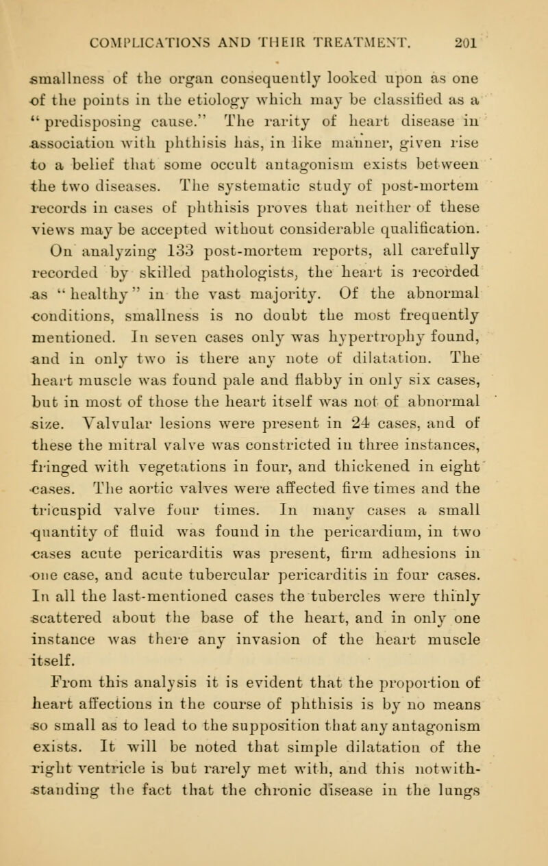 smallness of the organ consequently looked upon as one of the points in the etiology which may be classified as a M predisposing cause. The rarity of heart disease in association with phthisis has, in like manner, given rise to a belief that some occult antagonism exists between the two diseases. The systematic study of post-mortem records in eases of phthisis proves that neither of these views maybe accepted without considerable qualification. On analyzing 133 post-mortem reports, all carefully recorded by skilled pathologists; the heart is recorded as healthy' in the vast majority. Of the abnormal conditions, smallness is no doubt the most frequently mentioned. In seven cases only was hypertroph}* found, and in only two is there any note of dilatation. The heart muscle was found pale and flabby in only six cases, but in most of those the heart itself was not of abnormal si/.e. Valvular lesions were present in 24 cases, and of these the mitral valve was constricted in three instances, fringed with vegetations in four, and thickened in eight •cases. The aortic valves were affected five times and the tricuspid valve four times. In many cases a small quantity of fluid was found in the pericardium, in two ■cases acute pericarditis was present, firm adhesions in one case, and acute tubercular pericarditis in four cases. In all the last-mentioned cases the tubercles were thinly scattered about the base of the heart, and in only one instance was there any invasion of the heart muscle itself. From this analysis it is evident that the proportion of heart affections in the course of phthisis is by no means so small as to lead to the supposition that any antagonism exists. It wrill be noted that simple dilatation of the right ventricle is but rarely met with, and this notwith- standing the fact that the chronic disease in the lungs