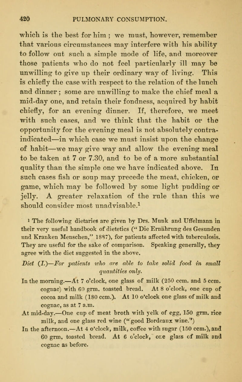 which is the best for him ; we must, however, remember that various circumstances may interfere with his ability to follow out such a simple mode of life, and moreover those patients who do not feel particularly ill may be unwilling to give up their ordinary way of living. This is chiefly the case with respect to the relation of the lunch and dinner; some are unwilling to make the chief meal a mid-day one, and retain their fondness, acquired by habit chiefly, for an evening dinner. If, therefore, we meet with such cases, and we think that the habit or the opportunity for the evening meal is not absolutely contra- indicated—in which case we must insist upon the change of habit—we may give way and allow the evening meal to be taken at 7 or 7.30, and to be of a more substantial quality than the simple one we have indicated above. In such cases fish or soup may precede the meat, chicken, or game, which may be followed by some light pudding or jelly. A greater relaxation of the rule than this we should consider most unadvisable.1 i The following dietaries are given by Drs. Munk and Uffelmann in their very useful handbook of dietetics ( Die Ern'ahrung des Gesunden und Kranken Menschen, 1887), for patients affected with tuberculosis. They are useful for the sake of comparison. Speaking generally, they agree with the diet suggested in the above. Diet (J.)—For patients who are able to fake solid food in small quantities only. In the morning.—At 7 o'clock, one glass of milk (250 ccm. and 5 ccm. cognac) with 60 grm. toasted bread. At 8 o'clock, one cup of cocoa and milk (180 ccm.). At 10 o'clock one glass of milk and cognac, as at 7 a.m. At mid-day.—One cup of meat broth with yelk of egg, 150 grm. rice milk, and one glass red wine (good Bordeaux wine.'') In the afternoon.—At 4 o'clock, milk, coffee with sugar (150 ccm.), and 60 grm. toasted bread. At 6 o'clock, ore glass of milk and cognac as before.