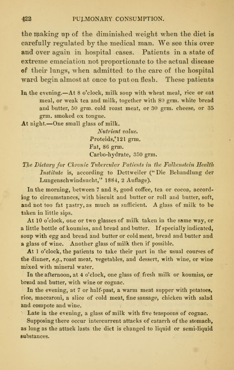 the making tip of the diminished weight when the diet is carefully regulated by the medical man. We see this over and over again in hospital cases. Patients in a state of extreme emaciation not proportionate to the actual disease of their lungs, -when admitted to the care of the hospital ward begin almost at once to put on flesh. These patients In the evening.—At 8 o'clock, milk soup with wheat meal, rice or oat meal, or weak tea and milk, together with 80 grm. white bread and butter, 50 grm. cold roast meat, or 30 grm. cheese, or 35 grm. smoked ox tongue. At night.—One small glass of milk. Nutrient value. Proteids,121 grm. Fat, 86 grm. Carbo-hydrate, 350 grm. The Dietary for Chronic Tubercular Patients in the Fdlhenstein Health Institute is, according to Dettweiler (Die Behandlung der Lungenschwindsucht, 1884, 2 Auflage). In the morning, between 7 and 8, good coffee, tea or cocoa, accord- ing to circumstances, with biscuit and butter or roll and butter, soft, and not too fat pastry, as much as sufficient. A glass of milk to be taken in little sips. At 10 o'clock, one or two glasses of milk taken in the same way, or a little bottle of koumiss, and bread and butter. If specially indicated, soup with egg and bread and butter or cold meat, bread and butter and a glass of wine. Another glass of milk then if possible. At 1 o'clock, the patients to take their part in the usual courses of the dinner, e.g., roast meat, vegetables, and dessert, with wine, or wine mixed with mineral water. In the afternoon, at 4 o'clock, one glass of fresh milk or koumiss, or bread and butter, with wine or cognac. In the evening, at 7 or half-past, a warm meat supper with potatoes, rice, maccaroui, a slice of cold meat, fine sausage, chicken with salad and compote and wine. Late in the evening, a glass of milk with five teaspoons of cognac. Supposing there occur intercurrent attacks of catarrh of the stomach, as long as the attack lasts the diet is changed to liquid or semi-liquid Bubstances.