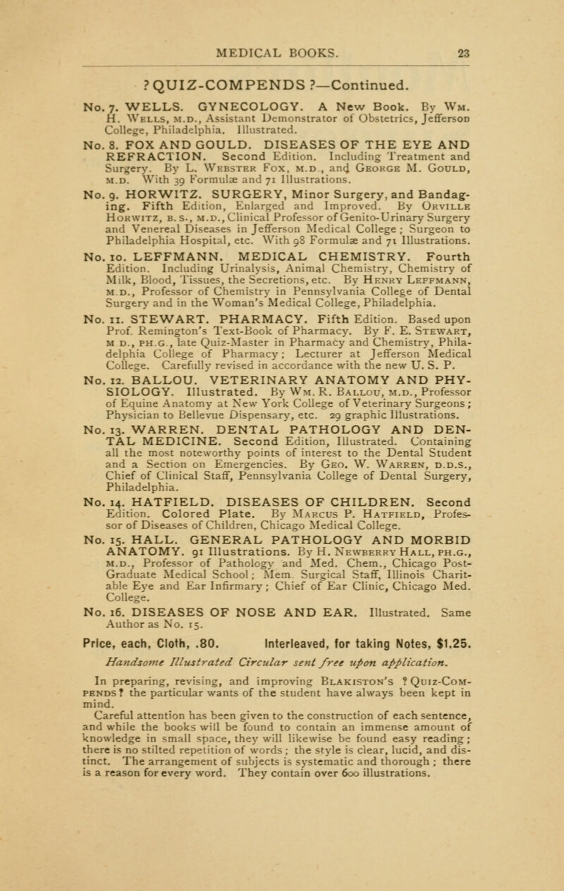 PQUIZ-COMPENDS ?—Continued. No. 7. WELLS. GYNECOLOGY. A New Book. By Wm. H. Wells, m.d., Assistant Demonstrator of Obstetrics, JeffersoD College, Philadelphia. Illustrated. No. 8. FOX AND GOULD. DISEASES OF THE EYE AND REFRACTION. Second Edition. Including Treatment and Surgery. By L. Wbbstbb Fox, m.d , and Geokge M. Gould, m.d. With 39 Formulae and 71 Illustrations. No. 9. HORWITZ. SURGERY, Minor Surgery, and Bandag- ing. Fifth Edition, Enlarged and Improved. By Okville Hokwitz, b.s., m.d., Clinical Professor of Genito-Urinary Surgery and Venereal Diseases in Jefferson Medical College ; Surgeon to Philadelphia Hospital, etc. With 98 Formulae and 71 Illustrations. No. 10. LEFFMANN. MEDICAL CHEMISTRY. Fourth Edition. Including Urinalysis, Animal Chemistry, Chemistry of Milk, Blood, Tissues, the Secretions,etc. By Henky Leffmann, M.D., Professor of Chemistry in Pennsylvania College of Dental Surgery and in the Woman's Medical College, Philadelphia. No. 11. STEWART. PHARMACY. Fifth Edition. Based upon Prof. Remington's Text-Book of Pharmacy. By F. E. Stewart, M d., ph.g , late Quiz-Master in Pharmacy and Chemistry, Phila- delphia College of Pharmacy; Lecturer at Jefferson Medical College. Carefully revised in accordance with the new U. S. P. No. 12. BALLOU. VETERINARY ANATOMY AND PHY- SIOLOGY. Illustrated. By Wm. R. Ballou, m.d., Professor of Equine Anatomy at New York College of Veterinary Surgeons; Physician to Bellevue Dispensary, etc. 29 graphic Illustrations. No. 13. WARREN. DENTAL PATHOLOGY AND DEN- TAL MEDICINE. Second Edition, Illustrated. Containing all the most noteworthy points of interest to the Dental Student and a Section on Emergencies. By Geo. W. Warren, d.d.s., Chief of Clinical Staff, Pennsylvania College of Dental Surgery, Philadelphia. No. 14. HATFIELD. DISEASES OF CHILDREN. Second Edition. Colored Plate. By Marcus P. Hatfield, Profes- sor of Diseases of Children, Chicago Medical College. No. 15. HALL. GENERAL PATHOLOGY AND MORBID ANATOMY. 91 Illustrations. By H. Newberry Hall, ph.g., m.d., Professor of Pathology and Med. Chem., Chicago Post- Graduate Medical School; Mem. Surgical Staff, Illinois Charit- able Eye and Ear Infirmary; Chief of Ear Clinic, Chicago Med. College. No. 16. DISEASES OF NOSE AND EAR. Illustrated. Same Author as No. 15. Price, each, Cloth, .80. Interleaved, for taking Notes, $1.25. Handsome Illustrated Circular sent free upon application. In preparing, revising, and improving Blakiston's ? Quiz-Com- pends? the particular wants of the student have always been kept in mind. Careful attention has been given to the construction of each sentence, and while the books will be found to contain an immense amount of knowledge in small space, they will likewise be found easy reading; there is no stilted repetition of words ; the style is clear, lucid, and dis- tinct. The arrangement of subjects is systematic and thorough ; there is a reason for every word. They contain over 600 illustrations.