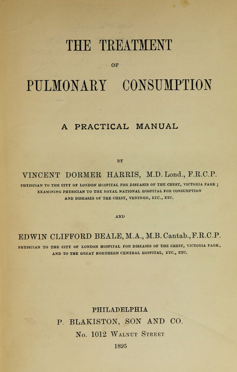 THE TREATMENT OF PULMONARY CONSUMPTION A PRACTICAL MANUAL VINCENT DORMER HARRIS, M.D. Lond., F.R.C.P. PHYSICIAN TO THE CITY OF LONDON HOSPITAL FOK DISEASES OP THE CHEST, VICTOHIA PAKK ; EXAMINING PHYSICIAN TO THE ROYAL NATIONAL HOSPITAL FOR CONSUMPTION AND DISEASES OF THE CHEST, VENTNOR, ETC., ETC. EDWIN CLIFFORD BEALE,M.A., M.B.Cantab.,F.R.C.P. PHYSICIAN TO THE CITY OF LONDON HOSPITAL FOR DISEASES OF THE CHEST, VICTORIA PARK, AND TO THE GREAT NORTHERN CENTRAL HOSPITAL, ETC., ETC. PHILADELPHIA P. BLAKISTON, SON AND CO. No. 1012 Walnut Street 1895