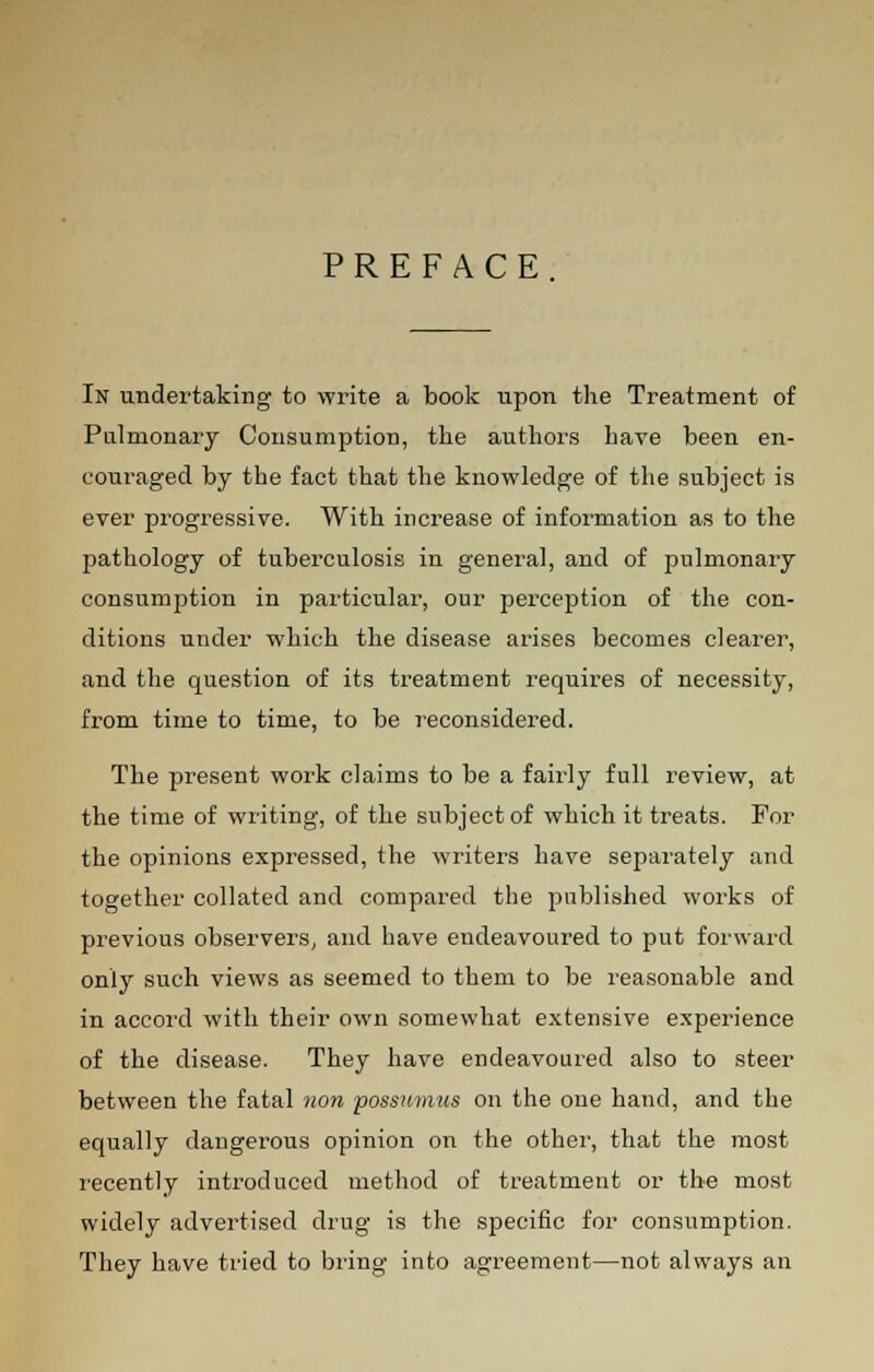 PREFACE In undertaking to write a book upon the Treatment of Pulmonary Consumption, the authors have been en- couraged by the fact that the knowledge of the subject is ever progressive. With increase of information as to the pathology of tuberculosis in general, and of pulmonary consumption in particular, our perception of the con- ditions under which the disease arises becomes clearer, and the question of its treatment requires of necessity, from time to time, to be reconsidered. The present work claims to be a fairly full review, at the time of writing, of the subject of which it treats. For the opinions expressed, the writers have separately and together collated and compared the published works of previous observers, and have endeavoured to put forward only such views as seemed to them to be reasonable and in accord with their own somewhat extensive experience of the disease. They have endeavoured also to steer between the fatal non possumus on the one hand, and the equally dangerous opinion on the other, that the most recently introduced method of treatment or the most widely advertised drug is the specific for consumption. They have tried to bring into agreement—not always an