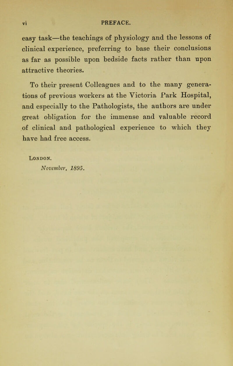 »i PREFACE. easy task—the teachings of physiology and the lessons of clinical experience, preferring to base their conclusions as far as possible upon bedside facts rather than upon attractive theories. To their present Colleagues and to the many genera- tions of previous workers at the Victoria Park Hospital, and especially to the Pathologists, the authors are under great obligation for the immense and valuable record of clinical and pathological experience to which they have had free access. London. November, 1895.