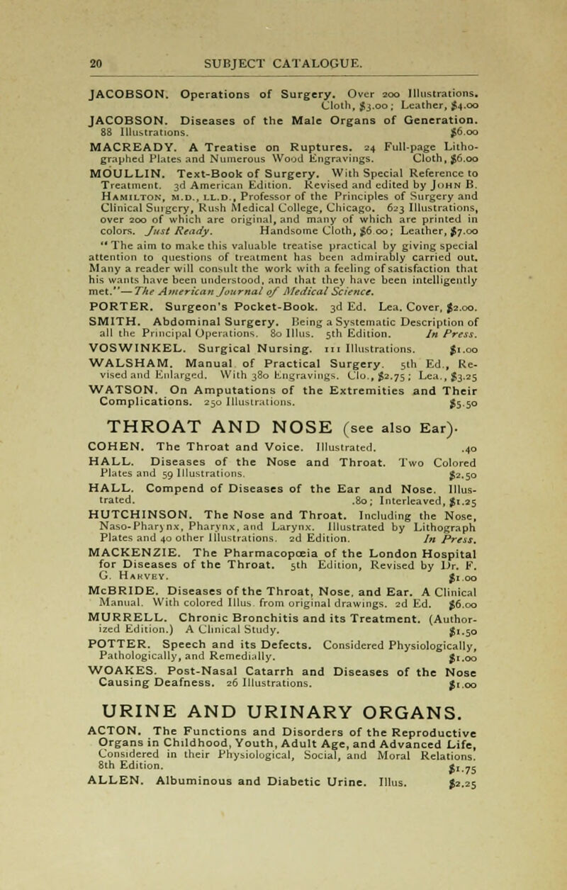 JACOBSON. Operations of Surgery. Over 200 Illustrations. Cloth, $3.00; Leather, $4.00 JACOBSON. Diseases of the Male Organs of Generation. 88 Illustrations. £6.00 MACREADY. A Treatise on Ruptures. 24 Full-page Litho- graphed Plates and Numerous Wood Engravings. Cloth, $6.00 MOULLIN. Text-Book of Surgery. With Special Reference to Treatment. 3d American Edition. Revised and edited by John B. Hamilton, m.d., ll.d., Professor of the Principles of Surgery and Clinical Surgery, Rush Medical College, Chicago. 623 Illustrations, over 200 of which are original, and many of which are printed in colors. Just Ready. Handsome Cloth, $6.00; Leather, $7.00 The aim to make this valuable treatise practical by giving special attention to questions of treatment has been admirably carried out. Many a reader will consult the work with a feeling of satisfaction that his wants have been understood, and that they have been intelligently met.—The American Journal of Medical Science. PORTER. Surgeon's Pocket-Book. 3d Ed. Lea. Cover, $2.00. SMITH. Abdominal Surgery. Being a Systematic Description of all the Principal Operations. 80 Illus. 5th Edition. In Press. VOSWINKEL. Surgical Nursing, m Illustrations. $1.00 WALSHAM. Manual of Practical Surgery. 5th Ed., Re- vised and Enlarged. With 380 Engravings. Clo.p J2.75; Lea., $3.25 WATSON. On Amputations of the Extremities and Their Complications. 250 Illustrations. #5-50 THROAT AND NOSE (see also Ear). COHEN. The Throat and Voice. Illustrated. .40 HALL. Diseases of the Nose and Throat. Two Colored Plates and 59 Illustrations, #2.50 HALL. Compend of Diseases of the Ear and Nose. Illus- trated. .80; Interleaved, $1.25 HUTCHINSON. The Nose and Throat. Including the Nose, Naso-Pharynx, Pharynx, and Larynx. Illustrated by Lithograph Plates and 40 other Illustrations. 2d Edition. In Press, MACKENZIE. The Pharmacopoeia of the London Hospital for Diseases of the Throat. 5th Edition, Revised by Dr. F. G. Hakvey. $1.00 McBRIDE. Diseases of the Throat, Nose, and Ear. A Clinical Manual. With colored Illus from original drawings. 2d Ed. $6.00 MURRELL. Chronic Bronchitis and its Treatment. (Author- ized Edition.) A Clinical Study. ' £1.50 POTTER. Speech and its Defects. Considered Physiologically, Pathologically, and Remedially. S1.00 WOAKES. Post-Nasal Catarrh and Diseases of the Nose Causing Deafness. 26 Illustrations. $1.00 URINE AND URINARY ORGANS. ACTON. The Functions and Disorders of the Reproductive Organs in Childhood, Youth, Adult Age, and Advanced Life, Considered in their Physiological, Social, and Moral Relations. 8th Edition. fi.75 ALLEN. Albuminous and Diabetic Urine. Illus. $2.25