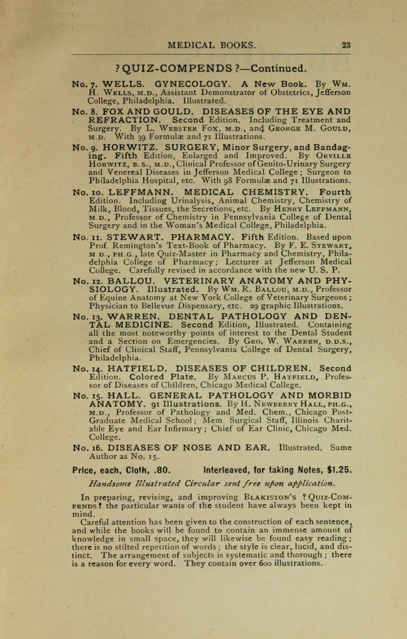 PQUIZ-COMPENDS ?—Continued. No. 7. WELLS. GYNECOLOGY. A New Book. By Wm. H. Wells, m.d., Assistant Demonstrator of Obstetrics, JeffersoD College, Philadelphia. Illustrated. No. 8. FOX AND GOULD. DISEASES OF THE EYE AND REFRACTION. Second Edition. Including Treatment and Surgery. By L. Webster Fox, m.d , and Geokge M. Gould, m.d. With 39 Formulae and 71 Illustrations. No. 9. HORWITZ. SURGERY, Minor Surgery, and Bandag- ing. Fifth Edition, Enlarged and Improved. By Orville Horwitz, B.S., m.d., Clinical Professor of Genito-Urinary Surgery and Venereal Diseases in Jefferson Medical College ; Surgeon to Philadelphia Hospital, etc. With 98 Formulas and 71 Illustrations. No. 10. LEFFMANN. MEDICAL CHEMISTRY. Fourth Edition. Including Urinalysis, Animal Chemistry, Chemistry of Milk, Blood, Tissues, the Secretions,etc. By Henry Leffmann, m d.. Professor of Chemistry in Pennsylvania College of Dental Surgery and in the Woman's Medical College, Philadelphia. No. n. STEWART. PHARMACY. Fifth Edition. Based upon Prof. Remington's Text-Book of Pharmacy. By F. E. Stewart, m d., ph.g., late Quiz-Master in Pharmacy and Chemistry, Phila- delphia College of Pharmacy; Lecturer at Jefferson Medical College. Carefully revised in accordance with the new U. S. P. No. 12. BALLOU. VETERINARY ANATOMY AND PHY- SIOLOGY. Illustrated. By Wm. R. Ballou, m.d., Professor of Equine Anatomy at New York College of Veterinary Surgeons ; Physician to Bellevue Dispensary, etc. 29 graphic Illustrations. No. 13. WARREN. DENTAL PATHOLOGY AND DEN- TAL MEDICINE. Second Edition, Illustrated. Containing all the most noteworthy points of interest to the Dental Student and a Section on Emergencies. By Geo. W. Warren, d.d.s., Chief of Clinical Staff, Pennsylvania College of Dental Surgery, Philadelphia. No. id. HATFIELD. DISEASES OF CHILDREN. Second Edition. Colored Plate. By Marcus P. Hatfield, Profes- sor of Diseases of Children, Chicago Medical College. No. 15. HALL. GENERAL PATHOLOGY AND MORBID ANATOMY. 91 Illustrations. By H. Newberry Hall, ph.g., m.d.. Professor of Pathology and Med. Chem., Chicago Post- Graduate Medical School; Mem Surgical Staff, Illinois Charit- able Eye and Ear Infirmary ; Chief of Ear Clinic, Chicago Med. College. No. 16. DISEASES OF NOSE AND EAR. Illustrated. Same Author as No. 15. Price, each, Cloth, .80. Interleaved, for taking Notes, $1.25. Handsome Illustrated Circular sent free upon application. In preparing, revising, and improving Blakiston's ?Quiz-Com- PBNDSf the particular wants of the student have always been kept in mind. Careful attention has been given to the construction of each sentence, and while the books will be found to contain an immense amount of knowledge in small space, they will likewise be found easy reading; there is no stilted repetition of words ; the style is clear, lucid, and dis- tinct. The arrangement of subjects is systematic and thorough ; there is a reason for every word. They contain over 600 illustrations.