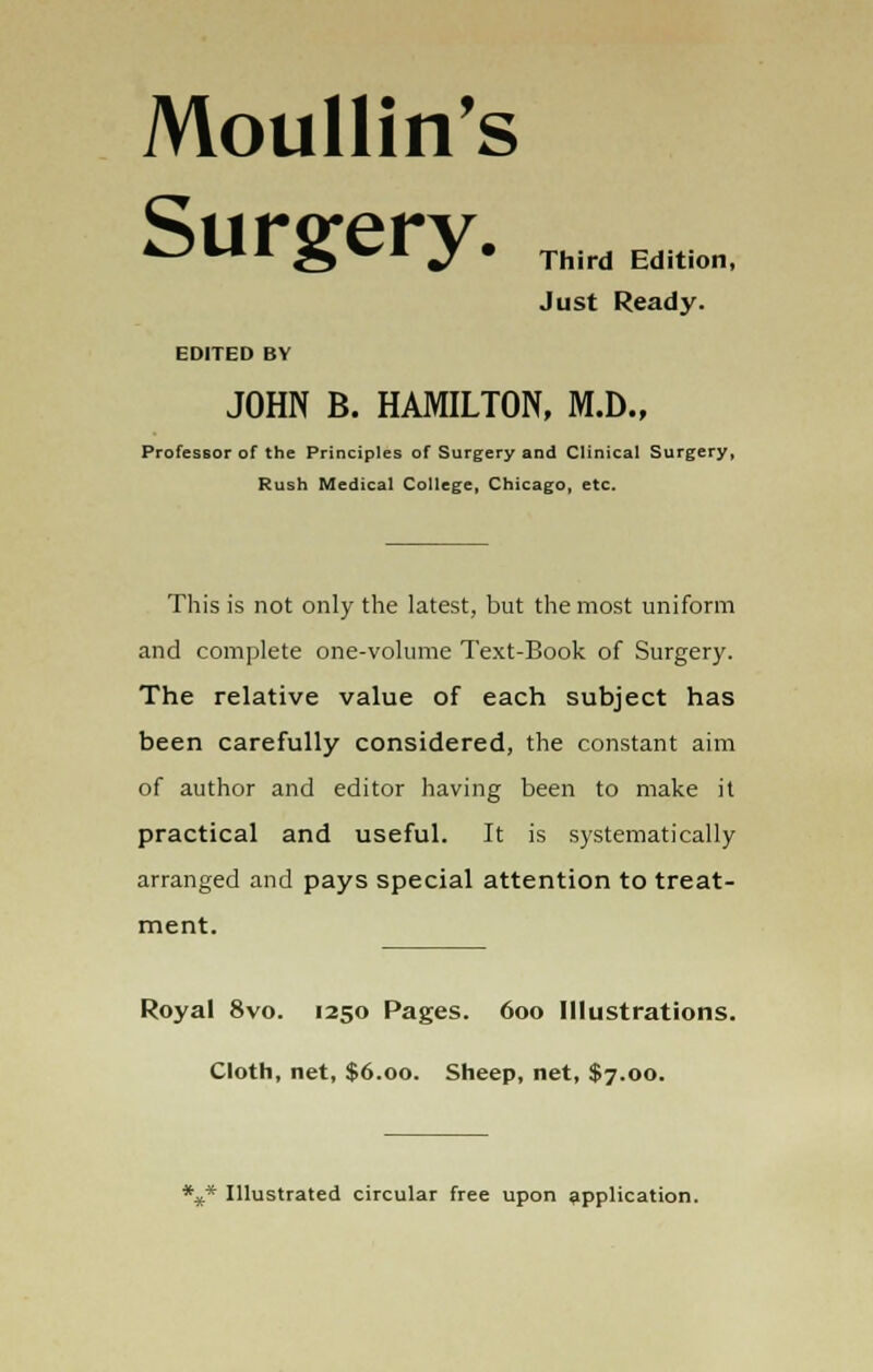 Moullin's Surgery. ,„„„„, Just Ready. EDITED BV JOHN B. HAMILTON, M.D., Professor of the Principles of Surgery and Clinical Surgery, Rush Medical College, Chicago, etc. This is not only the latest, but the most uniform and complete one-volume Text-Book of Surgery. The relative value of each subject has been carefully considered, the constant aim of author and editor having been to make it practical and useful. It is systematically arranged and pays special attention to treat- ment. Royal 8vo. 1250 Pages. 600 Illustrations. Cloth, net, $6.00. Sheep, net, $7.00. *** Illustrated circular free upon application.