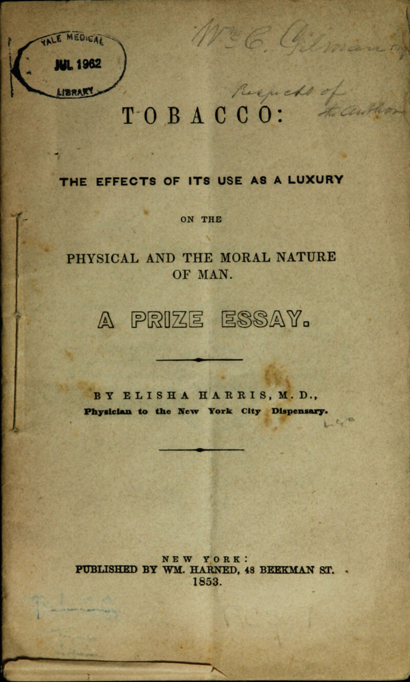 TOBACCO: THE EFFECTS OF ITS USE A8 A LUXURY ON THE PHYSICAL AND THE MORAL NATURE OF MAN. & reo; )ZWc BY ELISHA HARRIS, M.D., Physician to the New York City Dispensary. NEW YORK: PUBLISHED BY WM. HARNED, 48 BEEKMAN ST. 1853. >v