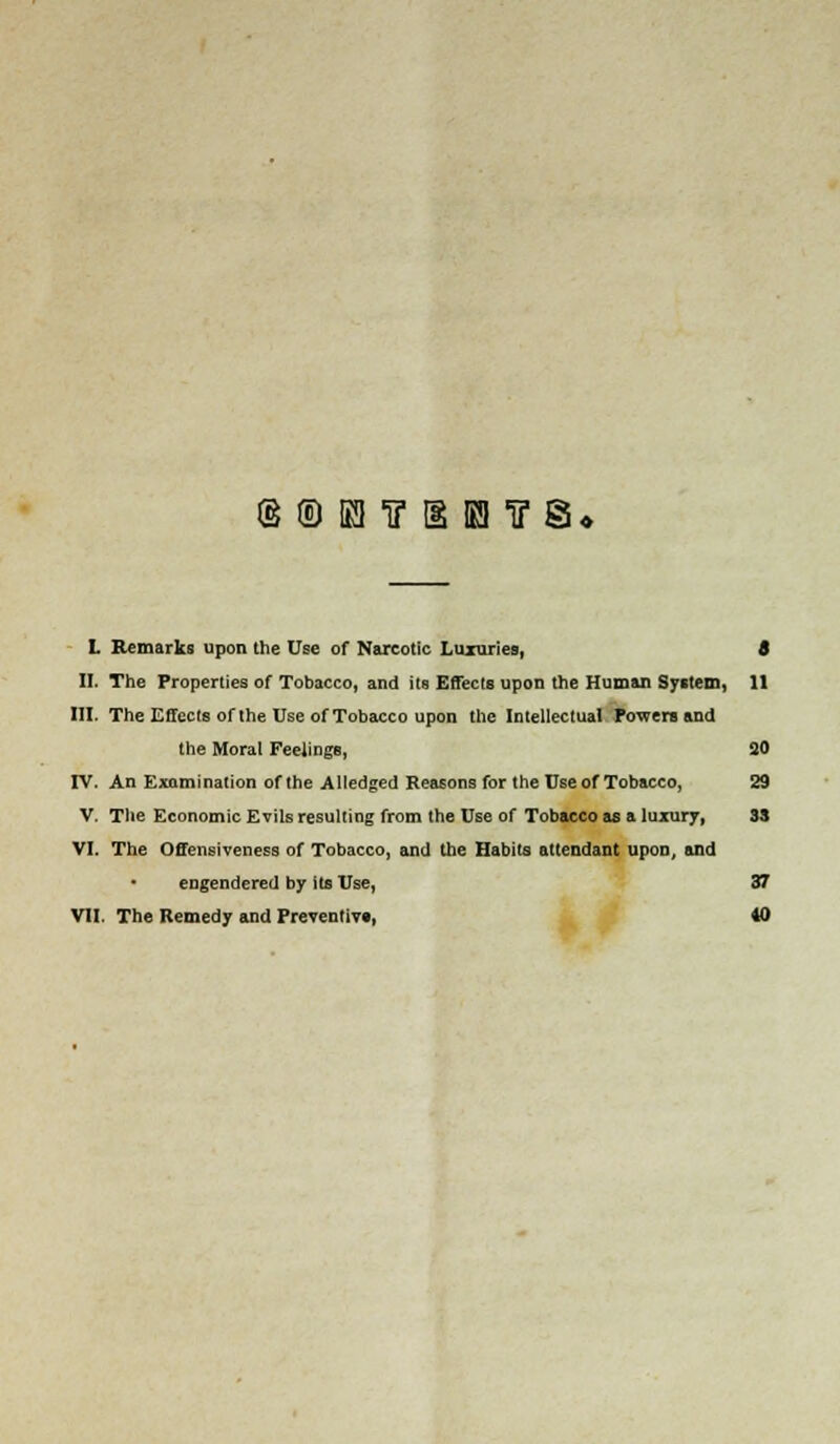 (§®Knr[iKnF§. L Remarks upon the Use of Narcotic Luxuries, 8 II. The Properties of Tobacco, and its Effects upon the Human System, 11 III. The Effects of the Use of Tobacco upon the Intellectual Powers and the Moral Feelings, 30 IV. An Examination of the Alledged Reasons for the Use of Tobacco, 29 V. The Economic Evils resulting from the Use of Tobacco as a luxury, 33 VI. The Offensiveness of Tobacco, and the Habits attendant upon, and engendered by its Use, 37 VII. The Remedy and Preventive, 40