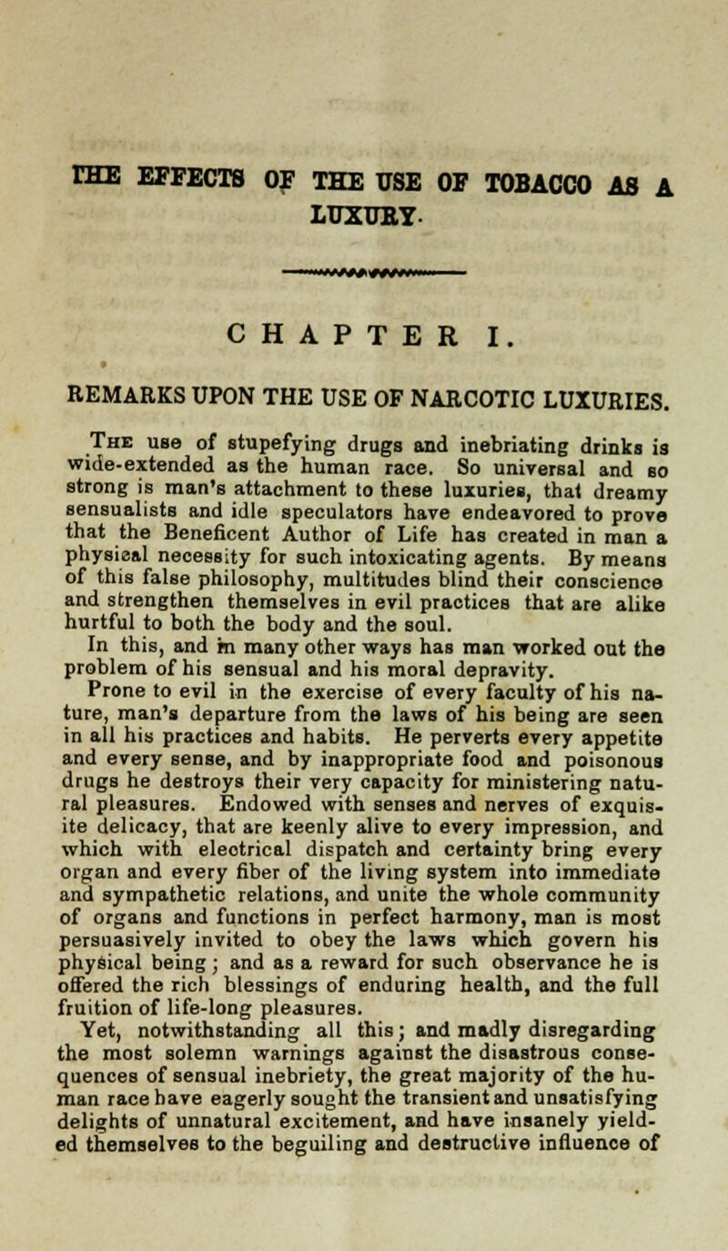 rHE EFFECTS OF THE USE OF TOBACCO AS A LUXUBY- CHAPTER I. REMARKS UPON THE USE OF NARCOTIC LUXURIES. The use of stupefying drugs and inebriating drinks is wide-extended as the human race. So universal and so strong is man's attachment to these luxuries, that dreamy sensualists and idle speculators have endeavored to prove that the Beneficent Author of Life has created in man a physieal necessity for such intoxicating agents. By means of this false philosophy, multitudes blind their conscience and strengthen themselves in evil practices that are alike hurtful to both the body and the soul. In this, and m many other ways has man worked out the problem of his sensual and his moral depravity. Prone to evil in the exercise of every faculty of his na- ture, man's departure from the laws of his being are seen in all his practices and habits. He perverts every appetite and every sense, and by inappropriate food and poisonous drugs he destroys their very capacity for ministering natu- ral pleasures. Endowed with senses and nerves of exquis- ite delicacy, that are keenly alive to every impression, and which with eleotrical dispatch and certainty bring every organ and every fiber of the living system into immediate and sympathetic relations, and unite the whole community of organs and functions in perfect harmony, man is most persuasively invited to obey the laws which govern his physical being ; and as a reward for such observance he is offered the rich blessings of enduring health, and the full fruition of life-long pleasures. Yet, notwithstanding all this; and madly disregarding the most solemn warnings against the disastrous conse- quences of sensual inebriety, the great majority of the hu- man race have eagerly sought the transient and unsatisfying delights of unnatural excitement, and have insanely yield- ed themselves to the beguiling and destructive influence of