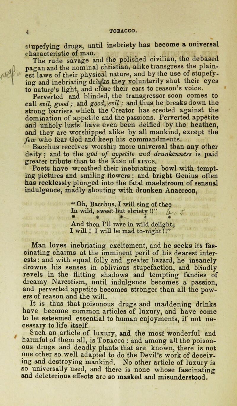 stupefying drugs, until inebriety has become a universal characteristic of man. . The rude savage and the polished civilian, the debased pagan and the nominal christian, alike transgress the plain- est laws of their physical nature, and by the use of stupefy- ing and inebriating drujks they voluntarily shut their eyes to nature's light, and close their ears to reason's voice. Perverted and blinded, the transgressor soon comes to call evil, good; and good, evil; and thus he breaks down the strong barriers which the Creator has erected against the domination of appetite and the passions. Perverted appetite and unholy lusts have even been deified by the heathen, and they are worshipped alike by all mankind, except the few who fear God and keep his commandments. Bacchus receives worship more universal than any other deity; and to the god of appetite and drunkenness is paid greater tribute than to the King of kings. Poets have wreathed their inebriating bowl with tempt- ing pictures and smiling flowers ; and bright Genius often has recklessly plunged into the fatal maelstroom of sensual indulgence, madly shouting with drunken Anacreon,  Oh, Bacchus, I will sing of thee In wild, sweet but ebriety!! h. , < • * * * » And then I'll rave in wild delight; I will ! I will be mad to-night!! Man loves inebriating excitement, and he seeks its fas- cinating charms at the imminent peril of his dearest inter- ests : and with equal folly and greater hazard, he insanely drowns his senses in oblivious stupefaction, and blindly revels in the flitting shadows and tempting fancies of dreamy Narcotism, until indulgence becomes a passion, and perverted appetite becomes stronger than all the pow- ers of reason and the will. It is thus that poisonous drugs and maddening drinks have become common articles of luxury, and have come to be esteemed essential to human enjoyments, if not ne- cessary to life itself. Such an article of luxury, and the most wonderful and harmful of them all, is Tobacco : and among all the poison- ous drugs and deadly plants that are known, there is not one other so well adapted to do the Devil's work of deceiv- ing and destroying mankind. No other article of luxury is so universally used, and there is none whose fascinating and deleterious effects aro so masked and misunderstood.