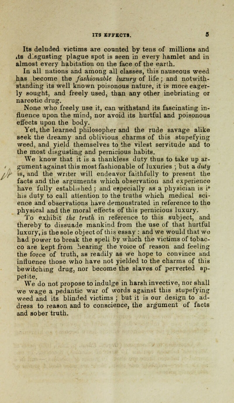 Its deluded victims are counted by tens of millions and «ts disgusting plague spot is seen in every hamlet and in almost every habitation on the face of the earth. In all nations and among all classes, this nauseous weed has become the fashionable luxury of life; and notwith- standing its well known poisonous nature, it is more eager- ly sought, and freely used, than any other inebriating or narcotic drug. None who freely use it, can withstand its fascinating in- fluence upon the mind, nor avoid its hurtful and poisonous effects upon the body. Yet, the learned philosopher and the rude savage alike seek the dreamy and oblivious charms of this stupefying weed, and yield themselves to the vilest servitude and to the most disgusting and pernicious habits. We know that it is a thankless duty thus to take up ar- gument against this most fashionable of luxuries ; but a duty is, and the writer will endeavor faithfully to present the facts and the arguments which observation and experience have fully established ; and especially as a physician is i* his duty to call attention to the truths which medical sci- ence and observations have demonstrated in reference to the physical and the moral effects of this pernicious luxury. To exhibit the truth in reference to this subject, and thereby to dissuade mankind from the use of that hurtful luxury,is thesole objectof this essay : and we would that wo had power to break the spell by which the victims of tobac- co are kept from hearing the voice of reason and feeling the force of truth, as readily as we hope to convince and influence those who have not yielded to the charms of this bewitching drug, nor become the slaves of perverted ap- petite. We do not propose to indulge in harsh invective, nor shall we wage a pedantic war of words against this stupefying weed and its blinded victims ; but it is our design to ad- dress to reason and to conscience, the argument of facts and sober truth.