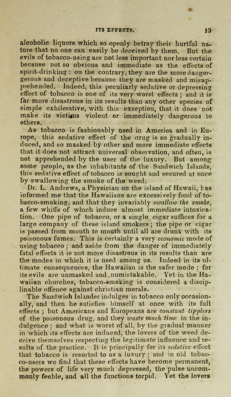 alcoholic liquors which so openly betray their hurtful na- ture that no one can easily be deceived by them. But the evils of tobacco-using are not less important nor less certain because not so obvious and immediate as the effects of spirit-drinking : on the contrary, they are the moredanger- gerons and deceptive because they are masked and misap- prehended. Indeed, this peculiarly sedative or depressing effect of tobacco is one of its very worst effects ; and it is far more disastrous in its results than any other species of simple exhilerative, with this exception, that it does not make its victUns violent or immediately dangerous to others. As tobacco is fashionably used in America and in Eu- rope, this sedative effect of the drug is so gradually in- duced, and so masked by other and more immediate effects that it does not attract uuiversal observation, and often, is not apprehended by the user of the luxury. But among some people, as the inhabitants of the Sandwich Islands, this sedative effect of tobacco is sought and secured at once by swallowing the smoke of the weed. Dr. L. Andrews, a Physician on the island of Hawaii, 1 as informed me that the Hawaiians are excessively fond of to- bacco-smoking, and that they invariably swallow the smoke, a few whiffs of which induce almost immediate intoxica- tion. One pipe of tobacco, or a single cigar suffices for a large company of these island smokers ; the pipe or cigar is passed from mouth to mouth until all are drunk with its poisonous fumes. This is certainly a very economic mode of using tobacco ; and aside from the danger of immediately fatal effects it is not more disastrous in its results than are the modes in which it is used among us. Indeed in its ul- timate consequences, the Hawaiian is the safer mode ; for its evils are unmasked and unmistakable. Yet in the Ha- waiian churches, tobacco-smoking is considered a discip- linable offence against christian morals. The Sandwich Islander indulges in tobacco only occasion- ally, and then he satisfies himself at once with its full effects ; but Americans and Europeans are constant tipplers of the poisonous drug, and they waste much time in the in- dulgence ; and what is worst of all, by the gradual manner in which its effects are induced, the lovers of the weed de- ceive themselves respecting the legitimate influence and re- sults of the practice. It is principally for its sedative effect that tobacco is resorted to as a luxury; and in old tobac- co-users we find that these effects have become permanent, the powers of life very much depressed, the pulse uncom- monly feeble, and all the functions torpid. Yet the lovers