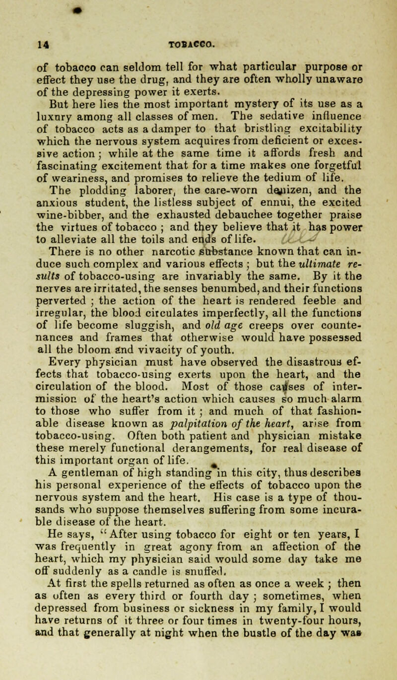 of tobacco can seldom tell for what particular purpose or effect they use the drug, and they are often wholly unaware of the depressing power it exerts. But here lies the most important mystery of its use as a luxnry among all classes of men. The sedative influence of tobacco acts as a damper to that bristling excitability which the nervous system acquires from deficient or exces- sive action ; while at the same time it affords fresh and fascinating excitement that for a time makes one forgetful of weariness, and promises to relieve the tedium of life. The plodding laborer, the care-worn dejiizen, and the anxious student, the listless subject of ennui, the excited wine-bibber, and the exhausted debauchee together praise the virtues of tobacco ; and they believe that it has power to alleviate all the toils and ends of life. There is no other narcotic substance known that can in- duce such complex and various effects ; but the ultimate re- sults of tobacco-using are invariably the same. By it the nerves are irritated, the senses benumbed, and their functions perverted ; the action of the heart is rendered feeble and irregular, the blood circulates imperfectly, all the functions of life become sluggish, and old age creeps over counte- nances and frames that otherwise would have possessed all the bloom and vivacity of youth. Every physician must have observed the disastrous ef- fects that tobacco-using exerts upon the heart, and the circulation of the blood. Most of those causes of inter- mission of the heart's action which causes so much alarm to those who suffer from it ; and much of that fashion- able disease known as palpitation of the heart, arise from tobacco-using. Often both patient and physician mistake these merely functional derangements, for real disease of this important organ of life. A gentleman of high standing in this city, thus describes his personal experience of the effects of tobacco upon the nervous system and the heart. His case is a type of thou- sands who suppose themselves suffering from some incura- ble disease of the heart. He says, '' After using tobacco for eight or ten years, I was frequently in great agony from an affection of the heart, which my physician said would some day take me off suddenly as a candle is snuffed. At first the spells returned as often as once a week ; then as often as every third or fourth day ; sometimes, when depressed from business or sickness in my family, I would have returns of it three or four times in twenty-four hours, and that generally at night when the bustle of the day wa»