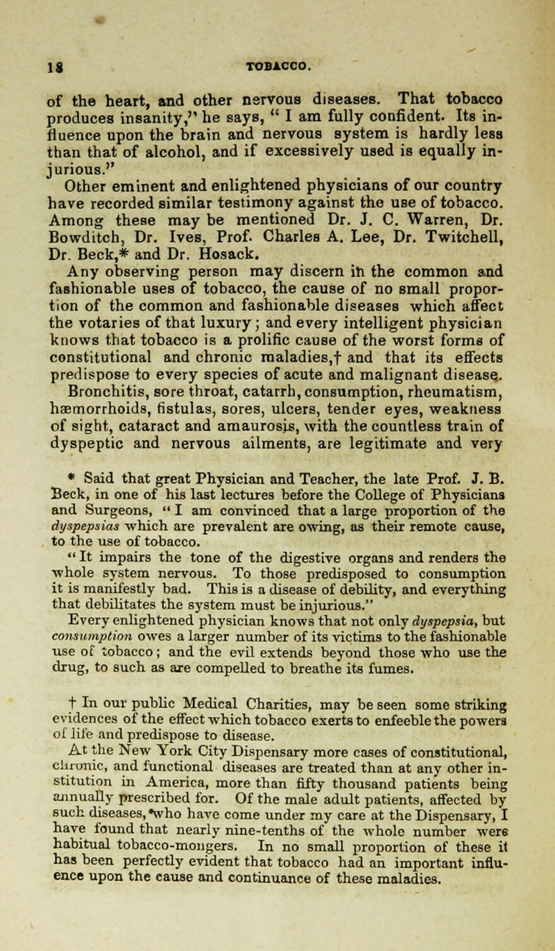 of the heart, and other nervous diseases. That tobacco produces insanity, he says,  I am fully confident. Its in- fluence upon the brain and nervous system is hardly less than that of alcohol, and if excessively used is equally in- jurious. Other eminent and enlightened physicians of our country have recorded similar testimony against the use of tobacco. Among these may be mentioned Dr. J. C. Warren, Dr. Bowditch, Dr. Ives, Prof. Charles A. Lee, Dr. Twitchell, Dr. Beck,* and Dr. Hosack. Any observing person may discern in the common and fashionable uses of tobacco, the cause of no small propor- tion of the common and fashionable diseases which affect the votaries of that luxury; and every intelligent physician knows that tobacco is a prolific cause of the worst forms of constitutional and chronic maladies,t and that its effects predispose to every species of acute and malignant disease. Bronchitis, sore throat, catarrh, consumption, rheumatism, haemorrhoids, fistulas, sores, ulcers, tender eyes, weakness of sight, cataract and amaurosis, with the countless train of dyspeptic and nervous ailments, are legitimate and very * Said that great Physician and Teacher, the late Prof. J. B. Beck, in one of his last lectures before the College of Physicians and Surgeons,  I am convinced that a large proportion of the dyspepsias which are prevalent are owing, as their remote cause, to the use of tobacco.  It impairs the tone of the digestive organs and renders the whole system nervous. To those predisposed to consumption it is manifestly bad. This is a disease of debility, and everything that debilitates the system must be injurious. Every enlightened physician knows that not only dyspepsia, but consumption owes a larger number of its victims to the fashionable use of tobacco; and the evil extends beyond those who use the drug, to such as are compelled to breathe its fumes. t In our public Medical Charities, may be seen some striking evidences of the effect which tobacco exerts to enfeeble the powers of life and predispose to disease. At the New York City Dispensary more cases of constitutional, chronic, and functional diseases are treated than at any other in- stitution in America, more than fifty thousand patients being annually prescribed for. Of the male adult patients, affected by such diseases, •who have come under my care at the Dispensary, I have found that nearly nine-tenths of the whole number were habitual tobacco-mongers. In no small proportion of these it has been perfectly evident that tobacco had an important influ- ence upon the cause and continuance of these maladies.