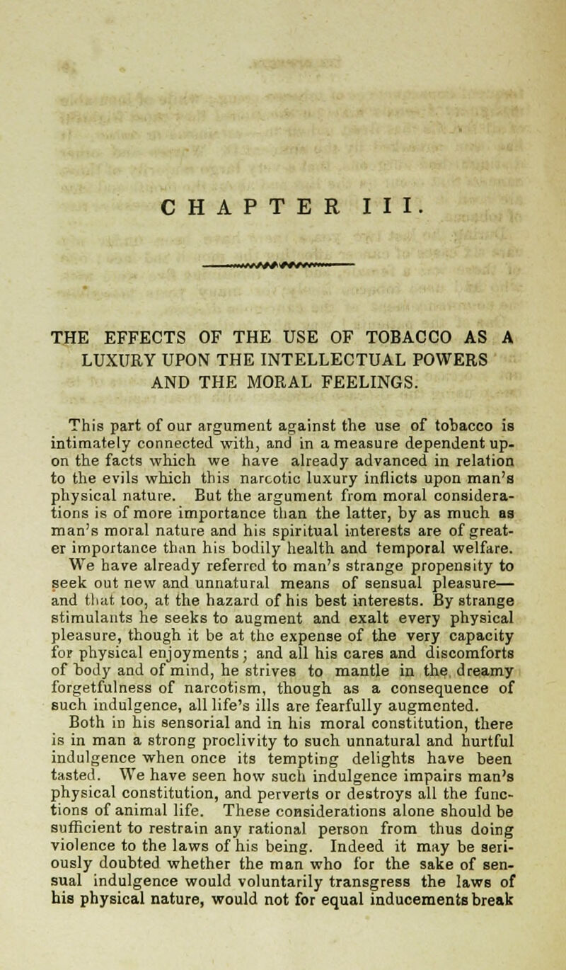 CHAPTER III. THE EFFECTS OF THE USE OF TOBACCO AS A LUXURY UPON THE INTELLECTUAL POWERS AND THE MORAL FEELINGS. This part of our argument against the use of tobacco is intimately connected with, and in a measure dependent up- on the facts which we have already advanced in relation to the evils which this narcotic luxury inflicts upon man's physical nature. But the argument from moral considera- tions is of more importance than the latter, by as much as man's moral nature and his spiritual interests are of great- er importance than his bodily health and temporal welfare. We have already referred to man's strange propensity to seek out new and unnatural means of sensual pleasure— and that too, at the hazard of his best interests. By strange stimulants he seeks to augment and exalt every physical pleasure, though it be at the expense of the very capacity for physical enjoyments; and all his cares and discomforts of body and of mind, he strives to mantle in the dreamy forgetfulness of narcotism, though as a consequence of such indulgence, all life's ills are fearfully augmented. Both in his sensorial and in his moral constitution, there is in man a strong proclivity to such unnatural and hurtful indulgence when once its tempting delights have been tasted. We have seen how such indulgence impairs man's physical constitution, and perverts or destroys all the func- tions of animal life. These considerations alone should be sufficient to restrain any rational person from thus doing violence to the laws of his being. Indeed it may be seri- ously doubted whether the man who for the sake of sen- sual indulgence would voluntarily transgress the laws of his physical nature, would not for equal inducements break