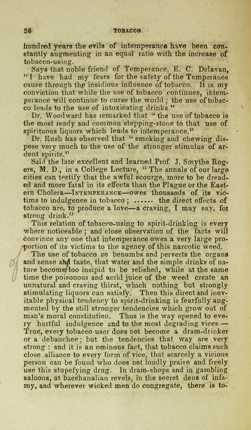 hundred years the evils of intemperance have been con- stantly augmenting in an equal ratio with the increase of tobacco-using. Says that noble friend of Temperance. E. C. Delavan,  I have had my fears for the safety of the Temperance cause through the insidious influence of tobacco. It is my conviction that while the use of tobacco continues, intem- perance will continue to curse the world ■ the use of tobac- co leads to the use of intoxicating drinks. Dr. Woodward has remarked that  the use of tobacco is the most ready and common stepping-stone to that use of spirituous liquors which leads to intemperance. Dr. Rush has observed that ° smoking and chewing dis- pose very much to the use of the stronger stimulus of ar- dent spirits. Said the late excellent and learned Prof. J. Smythe Rog- ers, M. D., in a College Lecture,  The annals of our large cities can testify that the awful scourge, more to be dread- ed and more fatal in its effects than the Plague or the East- ern Cholera—Intemperance—owes thousands of its vic- tims to indulgence in tobacco ; the direct effects of tobacco are, to produce a love—a craving, I may say, foi strong drink. This relation of tobacco-using to spirit-drinking is every where noticeable; and close observation of the facts will convince any one that intemperance owes a very large pro- portion of its victims to the agency of this narcotic weed. The use of tobacco so benumbs and perverts the organs and sense ahd taste, that water and the simple drinks of na- ture become/too insipid to be relished, while at the same time the poisonous and acrid juice of the weed create an unnatural and craving thirst, which nothing but strongly stimulating liquors can satisfy. Then this direct and inev- itable physical tendency to spirit-drinking is fearfully aug- mented by the still stronger tendencies which grow out of man's moral constitution. Thus is the way opened to eve- ry hurtful indulgence and to the most degrading vices.— True, every tobacco user does not become a dram-drinker or a debauchee; but the tendencies that way are very strong : and it is an ominous fact, that tobacco claims such close alliance to every form of vice, that scarcely a vicious person can be found who does not loudly praise and freely use this stupefying drug. In dram-shops and in gambling saloons, at bacchanalian revels, in the secret dens of infa- my, and wherever wicked men do congregate, there is to-