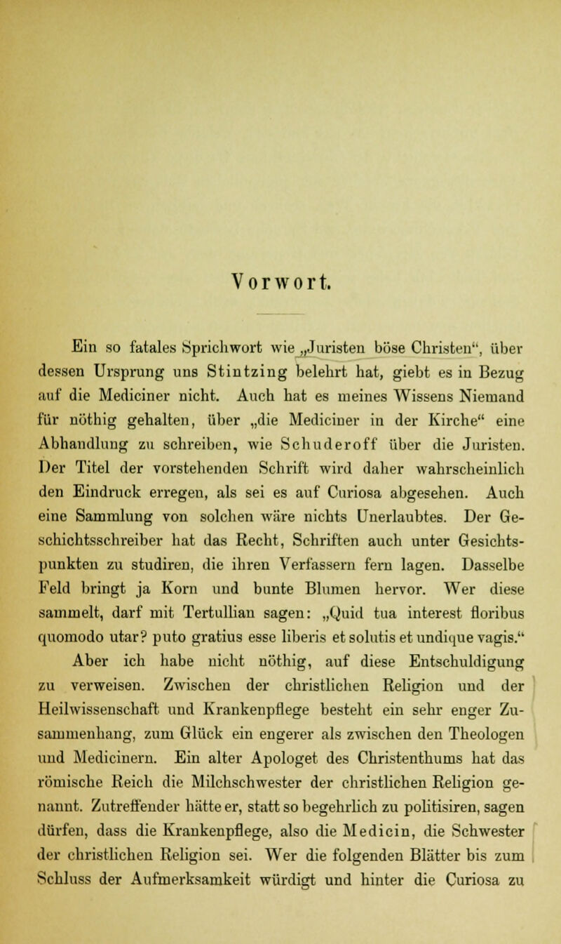 Vorwort. Ein so fatales Sprichwort wie „Juristen böse Christen, über dessen Ursprung uns Stintzing belehrt hat, giebt es in Bezug auf die Mediciner nicht. Auch hat es meines Wissens Niemand für nöthig gehalten, über „die Mediciner in der Kirche eine Abhandlung zu schreiben, wie Schuderoff über die Juristen. Der Titel der vorstehenden Schrift wird daher wahrscheinlich den Eindruck erregen, als sei es auf Curiosa abgesehen. Auch eine Sammlung von solchen wäre nichts Unerlaubtes. Der Ge- schichtsschreiber hat das Recht, Schriften auch unter Gesichts- punkten zu studiren, die ihren Verfassern fern lagen. Dasselbe Feld bringt ja Korn und bunte Blumen hervor. Wer diese sammelt, darf mit Tertullian sagen: „Quid tua interest floribus quomodo utar? puto gratius esse liberis et solutis et undique vagis. Aber ich habe nicht nöthig, auf diese Entschuldigung zu verweisen. Zwischen der christlichen Religion und der Heilwissenschaft und Krankenpflege besteht ein sehr enger Zu- sammenhang, zum Glück ein engerer als zwischen den Theologen und Medicinern. Ein alter Apologet des Christenthums hat das römische Reich die Milchschwester der christlichen Religion ge- nannt. Zutreffender hätte er, statt so begehrlich zu politisiren, sagen dürfen, dass die Krankenpflege, also die Medicin, die Schwester der christlichen Religion sei. Wer die folgenden Blätter bis zum Schluss der Aufmerksamkeit würdigt und hinter die Curiosa zu