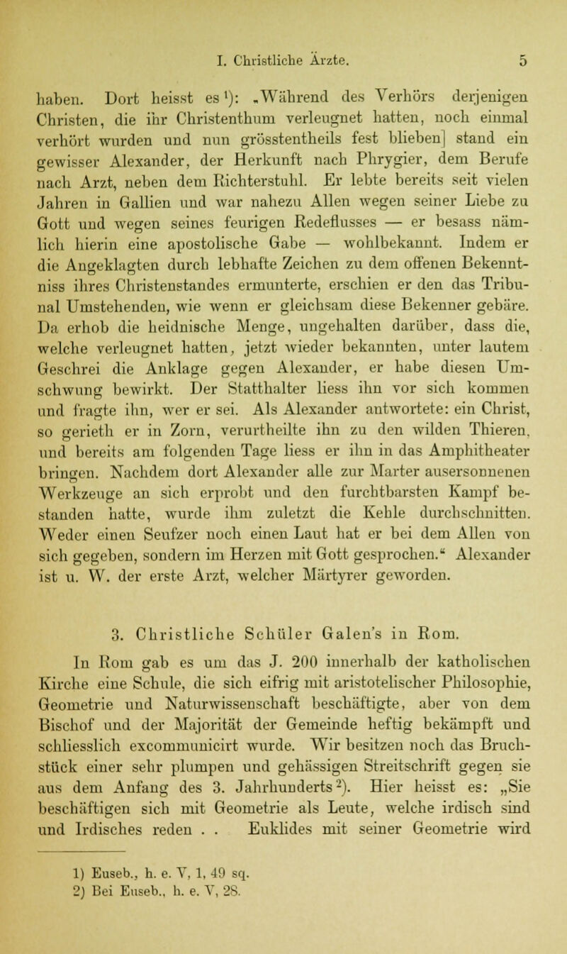 haben. Dort heisst es'): .Während des Verhörs derjenigen Christen, die ihr Christentum verleugnet hatten, noch einmal verhört wurden und nun grösstentheils fest blieben] stand ein gewisser Alexander, der Herkunft nach Phrygier, dem Berufe nach Arzt, neben dem Richterstuhl. Er lebte bereits seit vielen Jahren in Gallien und war nahezu Allen wegen seiner Liebe zu Gott und wegen seines feurigen Redeflusses — er besass näm- lich hierin eine apostolische Gabe — wohlbekannt. Indem er die Angeklagten durch lebhafte Zeichen zu dem offenen Bekennt- niss ihres Christenstandes ermunterte, erschien er den das Tribu- nal Umstehenden, wie wenn er gleichsam diese Bekenner gebäre. Da erhob die heidnische Menge, ungehalten darüber, dass die, welche verleugnet hatten, jetzt wieder bekannten, unter lautem Geschrei die Anklage gegen Alexander, er habe diesen Um- schwung bewirkt. Der Statthalter Hess ihn vor sich kommen und fragte ihn, wer er sei. Als Alexander antwortete: ein Christ, so gerieth er in Zorn, verurtheilte ihn zu den wilden Thieren. und bereits am folgenden Tage liess er ihn in das Amphitheater bringen. Nachdem dort Alexander alle zur Marter ausersonnenen Werkzeuge an sich erprobt und den furchtbarsten Kampf be- standen hatte, wurde ihm zuletzt die Kehle durchschnitten. Weder einen Seufzer noch einen Laut hat er bei dem Allen von sich gegeben, sondern im Herzen mit Gott gesprochen. Alexander ist u. W. der erste Arzt, welcher Märtyrer geworden. 3. Christliche Schüler Galen's in Rom. In Rom gab es um das J. 200 innerhalb der katholischen Kirche eine Schule, die sich eifrig mit aristotelischer Philosophie, Geometrie und Naturwissenschaft beschäftigte, aber von dem Bischof und der Majorität der Gemeinde heftig bekämpft und schliesslich excommunicirt wurde. Wir besitzen noch das Bruch- stück einer sehr plumpen und gehässigen Streitschrift gegen sie aus dem Anfang des 3. Jahrhunderts2). Hier heisst es: „Sie beschäftigen sich mit Geometrie als Leute, welche irdisch sind und Irdisches reden . . Euklides mit seiner Geometrie wird 1) Euseb., h. e. V, 1, -19 sq. 2) Bei Euseb., h. e. V, 28.