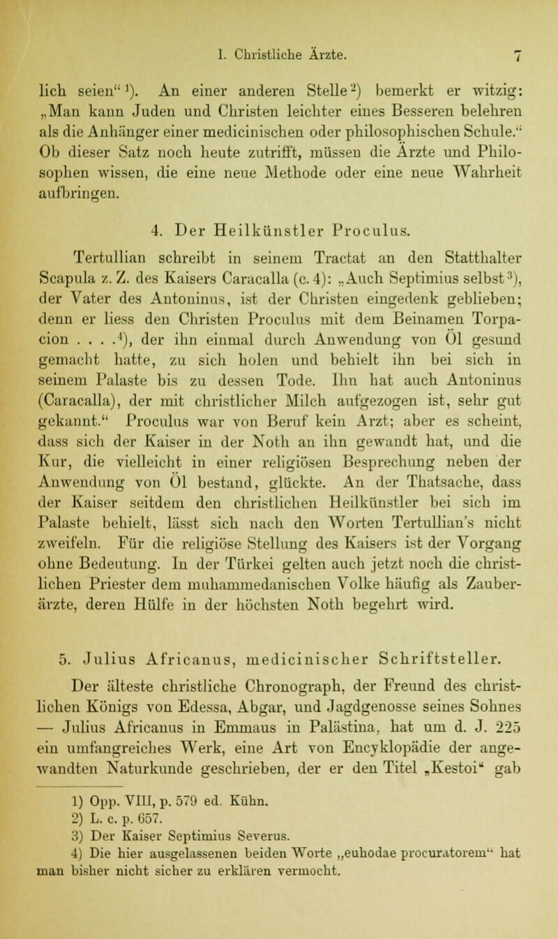 lieh seien1). An einer anderen Stelle2) bemerkt er witzig: „Man kann Juden und Christen leichter eines Besseren belehren als die Anhänger einer medicinischen oder philosophischen Schule.'1 Ob dieser Satz noch heute zutrifft, müssen die Ärzte und Philo- sophen wissen, die eine neue Methode oder eine neue Wahrheit aufbringen. 4. Der Heilkünstler Proculus. Tertullian schreibt in seinem Tractat an den Statthalter Scapula z. Z. des Kaisers Caracalla (c.4): „Auch Septimius selbst3), der Vater des Antoninus, ist der Christen eingedenk geblieben; denn er liess den Christen Proculus mit dem Beinamen Torpa- cion . . . .4), der ihn einmal durch Anwendung von Ol gesund gemacht hatte, zu sich holen und behielt ihn bei sich in seinem Palaste bis zu dessen Tode. Ihn hat auch Antoninus (Caracalla), der mit christlicher Milch aufgezogen ist, sehr gut gekannt. Proculus war von Beruf kein Arzt; aber es scheint, dass sich der Kaiser in der Noth an ihn gewandt hat, und die Kur, die vielleicht in einer religiösen Besprechung neben der Anwendung von Ol bestand, glückte. An der Thatsacke, dass der Kaiser seitdem den christlichen Heilkünstler bei sich im Palaste behielt, lässt sich nach den Worten Tertullian's nicht zweifeln. Für die religiöse Stellung des Kaisers ist der Vorgang ohne Bedeutung. In der Türkei gelten auch jetzt noch die christ- lichen Priester dem muhammedanischen Volke häufig als Zauber- ärzte, deren Hülfe in der höchsten Noth begehrt wird. 5. Julius Africanus, medicinischer Schriftsteller. Der älteste christliche Chronograph, der Freund des christ- lichen Königs von Edessa, Abgar, und Jagdgenosse seines Sohnes — Julius Africanus in Emniaus in Palästina, hat um d. J. 225 ein umfangreiches Werk, eine Art von Encyklopädie der ange- wandten Naturkunde geschrieben, der er den Titel „Kestoi gab 1) Opp. VIU, p. 579 ed. Kühn. 2) L. c. p. 657. 3) Der Kaiser Septimius Severus. 4) Die hier ausgelassenen beiden Worte „euhodae procura,torem'- hat man bisher nicht sicher zu erklären vermocht.